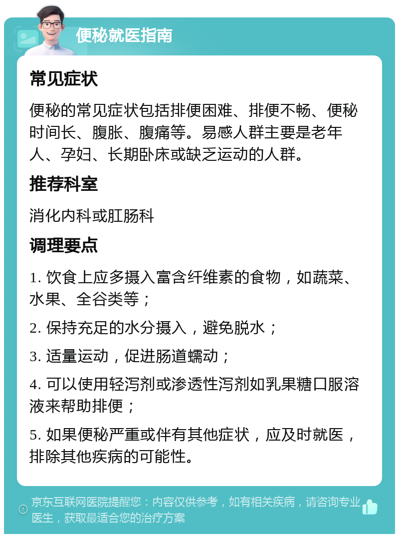 便秘就医指南 常见症状 便秘的常见症状包括排便困难、排便不畅、便秘时间长、腹胀、腹痛等。易感人群主要是老年人、孕妇、长期卧床或缺乏运动的人群。 推荐科室 消化内科或肛肠科 调理要点 1. 饮食上应多摄入富含纤维素的食物，如蔬菜、水果、全谷类等； 2. 保持充足的水分摄入，避免脱水； 3. 适量运动，促进肠道蠕动； 4. 可以使用轻泻剂或渗透性泻剂如乳果糖口服溶液来帮助排便； 5. 如果便秘严重或伴有其他症状，应及时就医，排除其他疾病的可能性。