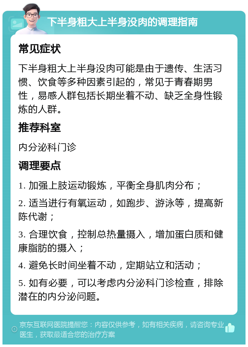 下半身粗大上半身没肉的调理指南 常见症状 下半身粗大上半身没肉可能是由于遗传、生活习惯、饮食等多种因素引起的，常见于青春期男性，易感人群包括长期坐着不动、缺乏全身性锻炼的人群。 推荐科室 内分泌科门诊 调理要点 1. 加强上肢运动锻炼，平衡全身肌肉分布； 2. 适当进行有氧运动，如跑步、游泳等，提高新陈代谢； 3. 合理饮食，控制总热量摄入，增加蛋白质和健康脂肪的摄入； 4. 避免长时间坐着不动，定期站立和活动； 5. 如有必要，可以考虑内分泌科门诊检查，排除潜在的内分泌问题。