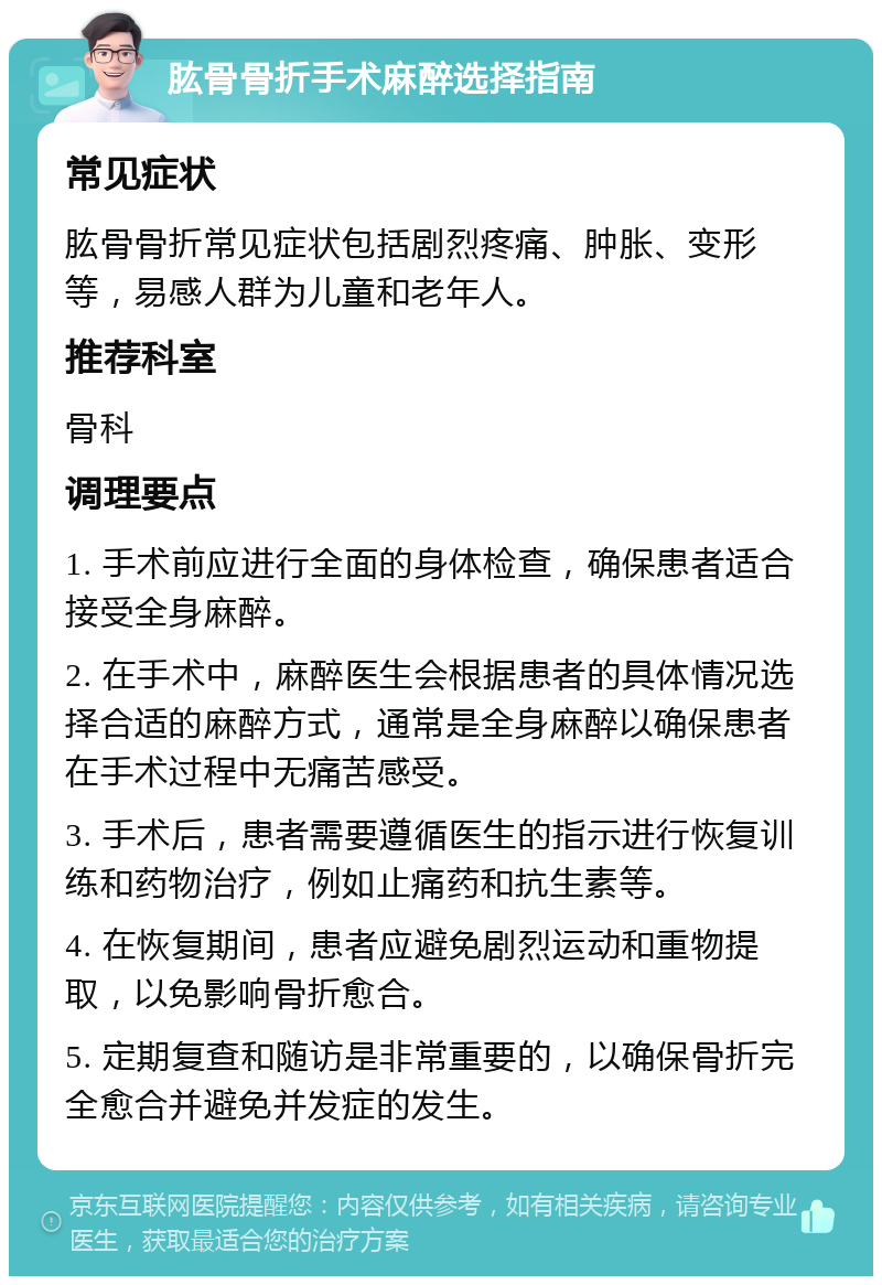 肱骨骨折手术麻醉选择指南 常见症状 肱骨骨折常见症状包括剧烈疼痛、肿胀、变形等，易感人群为儿童和老年人。 推荐科室 骨科 调理要点 1. 手术前应进行全面的身体检查，确保患者适合接受全身麻醉。 2. 在手术中，麻醉医生会根据患者的具体情况选择合适的麻醉方式，通常是全身麻醉以确保患者在手术过程中无痛苦感受。 3. 手术后，患者需要遵循医生的指示进行恢复训练和药物治疗，例如止痛药和抗生素等。 4. 在恢复期间，患者应避免剧烈运动和重物提取，以免影响骨折愈合。 5. 定期复查和随访是非常重要的，以确保骨折完全愈合并避免并发症的发生。