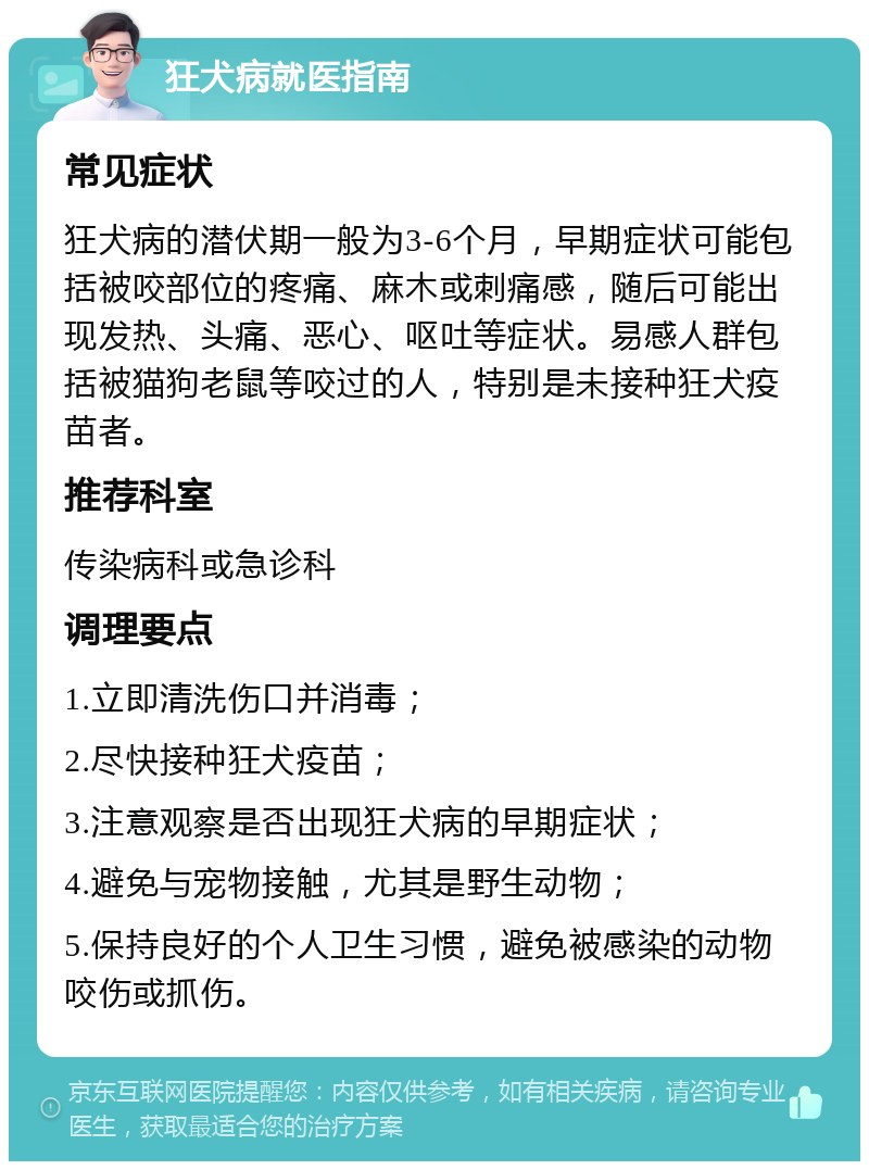 狂犬病就医指南 常见症状 狂犬病的潜伏期一般为3-6个月，早期症状可能包括被咬部位的疼痛、麻木或刺痛感，随后可能出现发热、头痛、恶心、呕吐等症状。易感人群包括被猫狗老鼠等咬过的人，特别是未接种狂犬疫苗者。 推荐科室 传染病科或急诊科 调理要点 1.立即清洗伤口并消毒； 2.尽快接种狂犬疫苗； 3.注意观察是否出现狂犬病的早期症状； 4.避免与宠物接触，尤其是野生动物； 5.保持良好的个人卫生习惯，避免被感染的动物咬伤或抓伤。