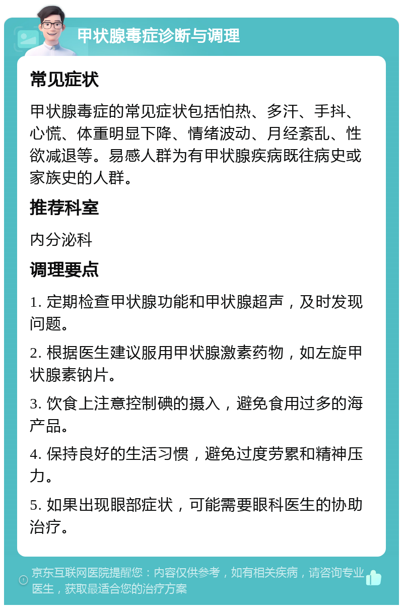 甲状腺毒症诊断与调理 常见症状 甲状腺毒症的常见症状包括怕热、多汗、手抖、心慌、体重明显下降、情绪波动、月经紊乱、性欲减退等。易感人群为有甲状腺疾病既往病史或家族史的人群。 推荐科室 内分泌科 调理要点 1. 定期检查甲状腺功能和甲状腺超声，及时发现问题。 2. 根据医生建议服用甲状腺激素药物，如左旋甲状腺素钠片。 3. 饮食上注意控制碘的摄入，避免食用过多的海产品。 4. 保持良好的生活习惯，避免过度劳累和精神压力。 5. 如果出现眼部症状，可能需要眼科医生的协助治疗。