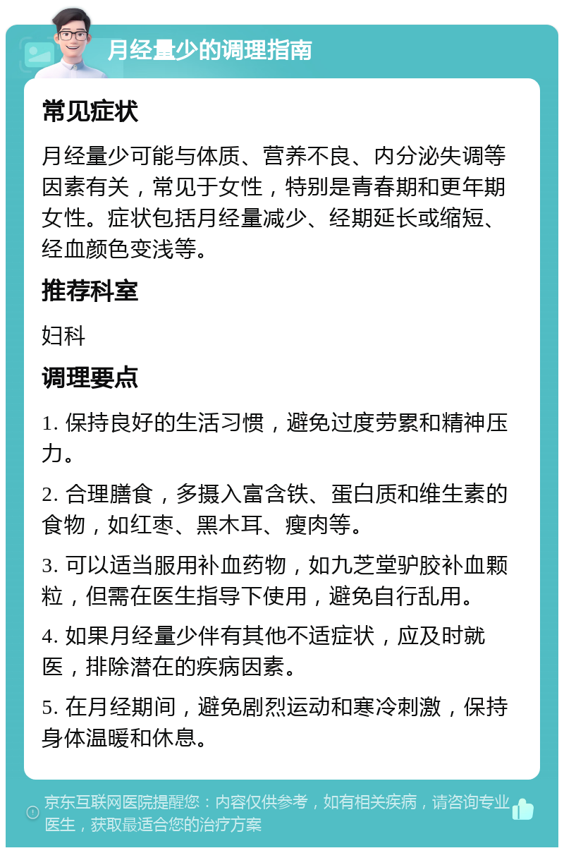 月经量少的调理指南 常见症状 月经量少可能与体质、营养不良、内分泌失调等因素有关，常见于女性，特别是青春期和更年期女性。症状包括月经量减少、经期延长或缩短、经血颜色变浅等。 推荐科室 妇科 调理要点 1. 保持良好的生活习惯，避免过度劳累和精神压力。 2. 合理膳食，多摄入富含铁、蛋白质和维生素的食物，如红枣、黑木耳、瘦肉等。 3. 可以适当服用补血药物，如九芝堂驴胶补血颗粒，但需在医生指导下使用，避免自行乱用。 4. 如果月经量少伴有其他不适症状，应及时就医，排除潜在的疾病因素。 5. 在月经期间，避免剧烈运动和寒冷刺激，保持身体温暖和休息。