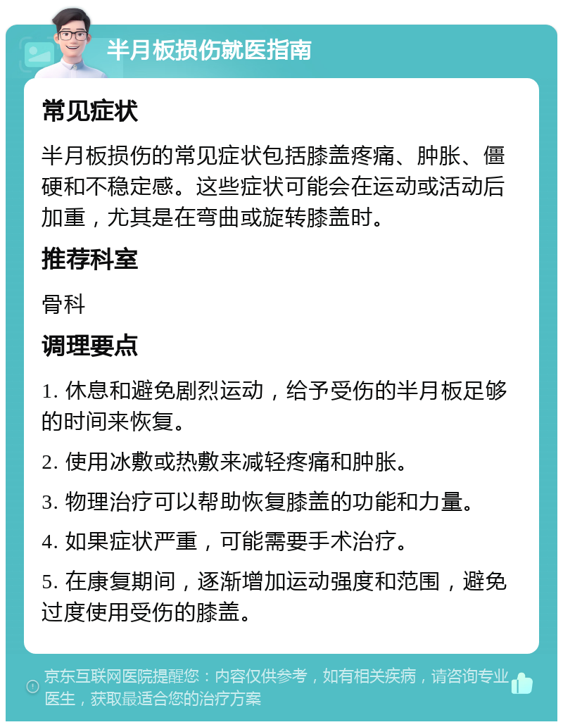 半月板损伤就医指南 常见症状 半月板损伤的常见症状包括膝盖疼痛、肿胀、僵硬和不稳定感。这些症状可能会在运动或活动后加重，尤其是在弯曲或旋转膝盖时。 推荐科室 骨科 调理要点 1. 休息和避免剧烈运动，给予受伤的半月板足够的时间来恢复。 2. 使用冰敷或热敷来减轻疼痛和肿胀。 3. 物理治疗可以帮助恢复膝盖的功能和力量。 4. 如果症状严重，可能需要手术治疗。 5. 在康复期间，逐渐增加运动强度和范围，避免过度使用受伤的膝盖。