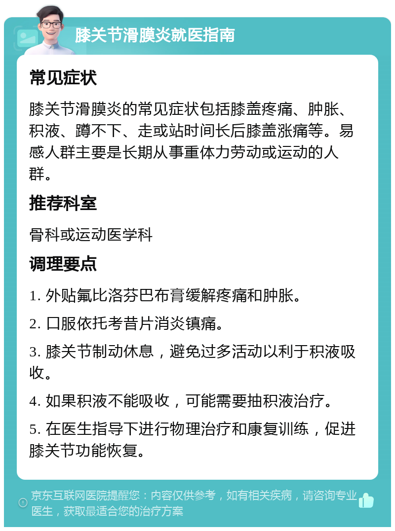 膝关节滑膜炎就医指南 常见症状 膝关节滑膜炎的常见症状包括膝盖疼痛、肿胀、积液、蹲不下、走或站时间长后膝盖涨痛等。易感人群主要是长期从事重体力劳动或运动的人群。 推荐科室 骨科或运动医学科 调理要点 1. 外贴氟比洛芬巴布膏缓解疼痛和肿胀。 2. 口服依托考昔片消炎镇痛。 3. 膝关节制动休息，避免过多活动以利于积液吸收。 4. 如果积液不能吸收，可能需要抽积液治疗。 5. 在医生指导下进行物理治疗和康复训练，促进膝关节功能恢复。