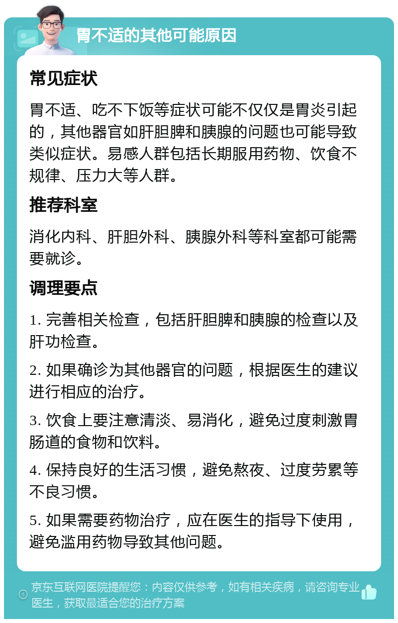 胃不适的其他可能原因 常见症状 胃不适、吃不下饭等症状可能不仅仅是胃炎引起的，其他器官如肝胆脾和胰腺的问题也可能导致类似症状。易感人群包括长期服用药物、饮食不规律、压力大等人群。 推荐科室 消化内科、肝胆外科、胰腺外科等科室都可能需要就诊。 调理要点 1. 完善相关检查，包括肝胆脾和胰腺的检查以及肝功检查。 2. 如果确诊为其他器官的问题，根据医生的建议进行相应的治疗。 3. 饮食上要注意清淡、易消化，避免过度刺激胃肠道的食物和饮料。 4. 保持良好的生活习惯，避免熬夜、过度劳累等不良习惯。 5. 如果需要药物治疗，应在医生的指导下使用，避免滥用药物导致其他问题。