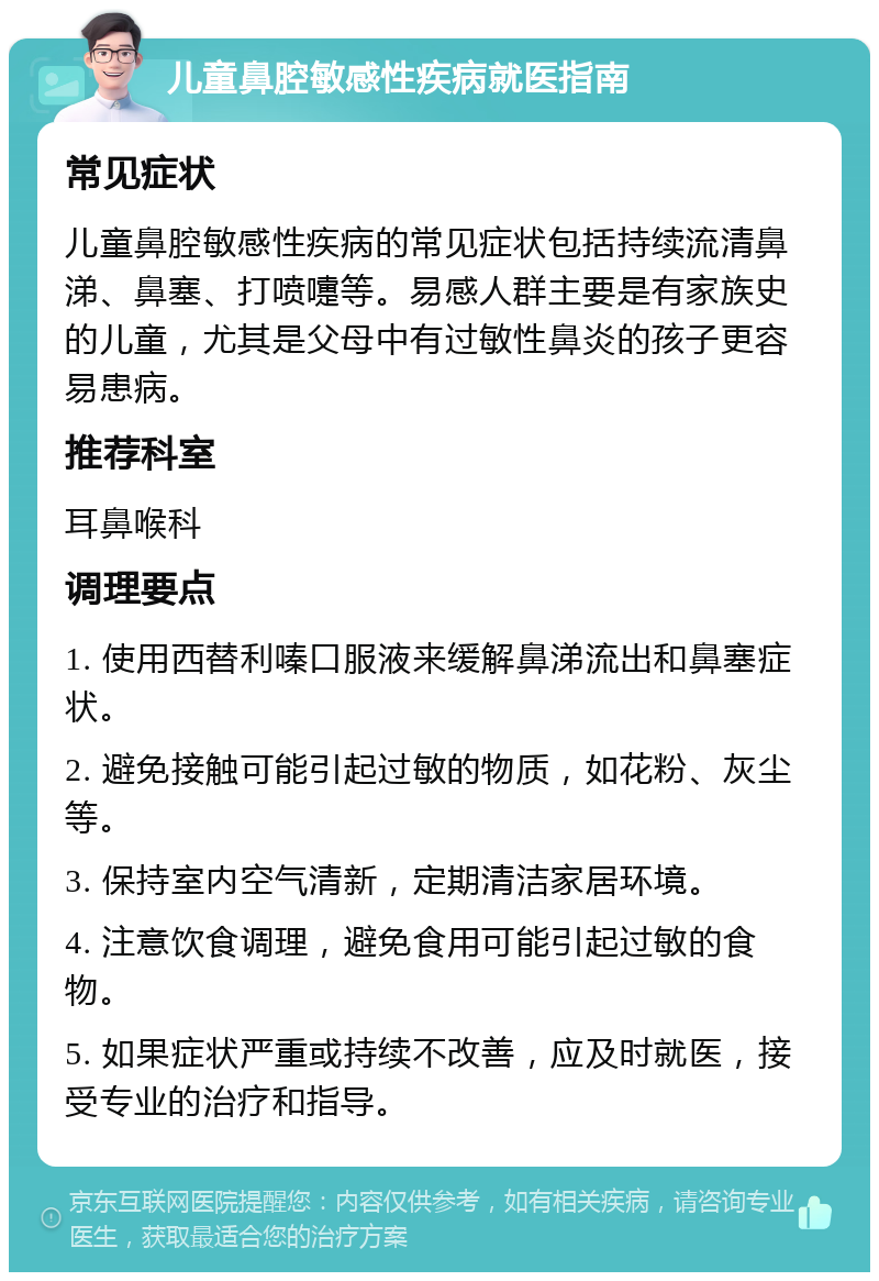 儿童鼻腔敏感性疾病就医指南 常见症状 儿童鼻腔敏感性疾病的常见症状包括持续流清鼻涕、鼻塞、打喷嚏等。易感人群主要是有家族史的儿童，尤其是父母中有过敏性鼻炎的孩子更容易患病。 推荐科室 耳鼻喉科 调理要点 1. 使用西替利嗪口服液来缓解鼻涕流出和鼻塞症状。 2. 避免接触可能引起过敏的物质，如花粉、灰尘等。 3. 保持室内空气清新，定期清洁家居环境。 4. 注意饮食调理，避免食用可能引起过敏的食物。 5. 如果症状严重或持续不改善，应及时就医，接受专业的治疗和指导。