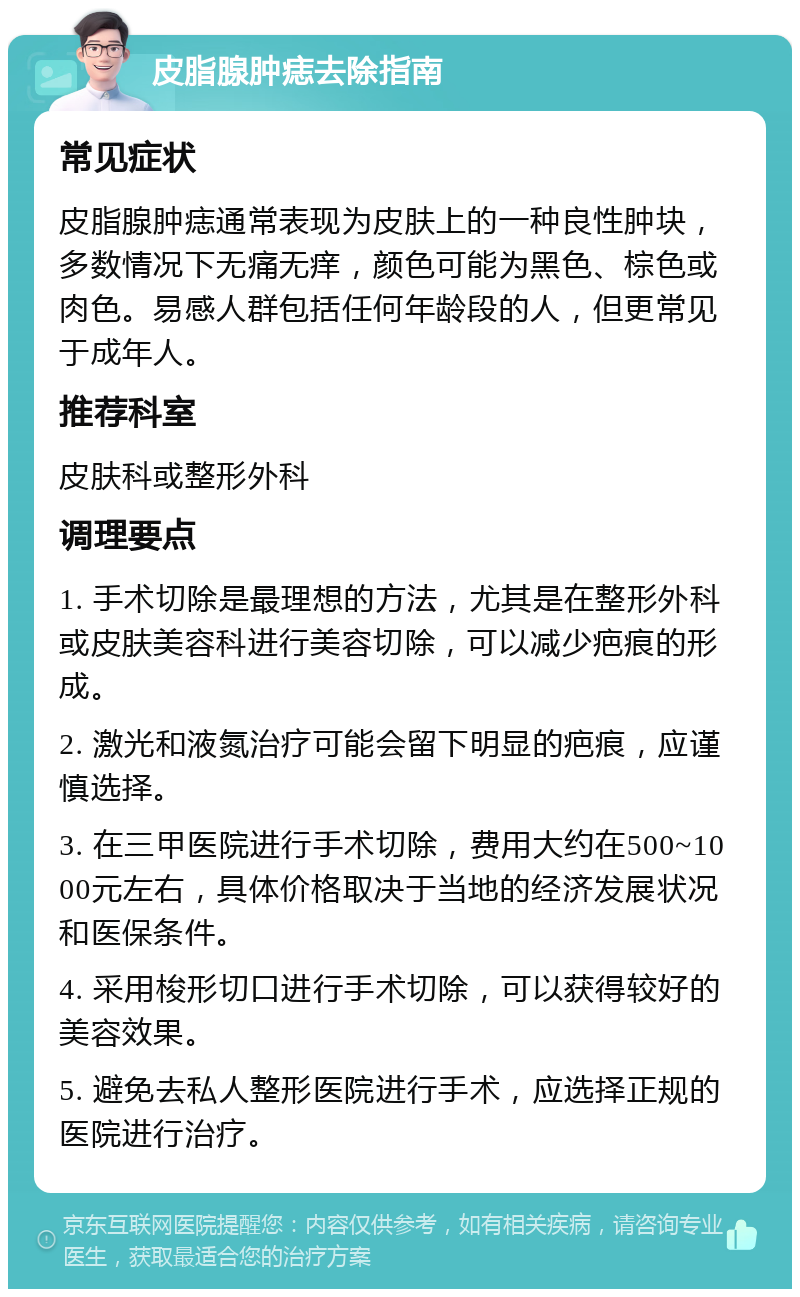 皮脂腺肿痣去除指南 常见症状 皮脂腺肿痣通常表现为皮肤上的一种良性肿块，多数情况下无痛无痒，颜色可能为黑色、棕色或肉色。易感人群包括任何年龄段的人，但更常见于成年人。 推荐科室 皮肤科或整形外科 调理要点 1. 手术切除是最理想的方法，尤其是在整形外科或皮肤美容科进行美容切除，可以减少疤痕的形成。 2. 激光和液氮治疗可能会留下明显的疤痕，应谨慎选择。 3. 在三甲医院进行手术切除，费用大约在500~1000元左右，具体价格取决于当地的经济发展状况和医保条件。 4. 采用梭形切口进行手术切除，可以获得较好的美容效果。 5. 避免去私人整形医院进行手术，应选择正规的医院进行治疗。