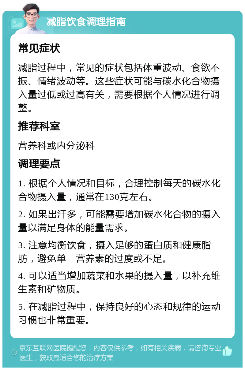 减脂饮食调理指南 常见症状 减脂过程中，常见的症状包括体重波动、食欲不振、情绪波动等。这些症状可能与碳水化合物摄入量过低或过高有关，需要根据个人情况进行调整。 推荐科室 营养科或内分泌科 调理要点 1. 根据个人情况和目标，合理控制每天的碳水化合物摄入量，通常在130克左右。 2. 如果出汗多，可能需要增加碳水化合物的摄入量以满足身体的能量需求。 3. 注意均衡饮食，摄入足够的蛋白质和健康脂肪，避免单一营养素的过度或不足。 4. 可以适当增加蔬菜和水果的摄入量，以补充维生素和矿物质。 5. 在减脂过程中，保持良好的心态和规律的运动习惯也非常重要。