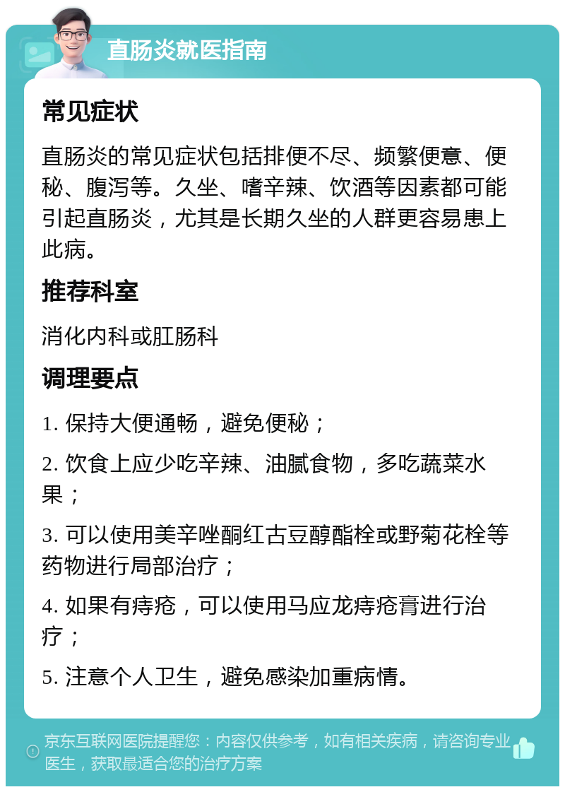 直肠炎就医指南 常见症状 直肠炎的常见症状包括排便不尽、频繁便意、便秘、腹泻等。久坐、嗜辛辣、饮酒等因素都可能引起直肠炎，尤其是长期久坐的人群更容易患上此病。 推荐科室 消化内科或肛肠科 调理要点 1. 保持大便通畅，避免便秘； 2. 饮食上应少吃辛辣、油腻食物，多吃蔬菜水果； 3. 可以使用美辛唑酮红古豆醇酯栓或野菊花栓等药物进行局部治疗； 4. 如果有痔疮，可以使用马应龙痔疮膏进行治疗； 5. 注意个人卫生，避免感染加重病情。