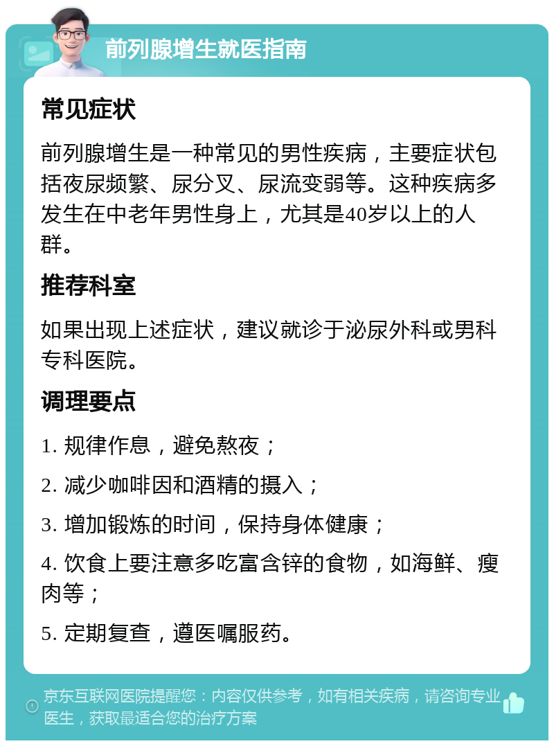 前列腺增生就医指南 常见症状 前列腺增生是一种常见的男性疾病，主要症状包括夜尿频繁、尿分叉、尿流变弱等。这种疾病多发生在中老年男性身上，尤其是40岁以上的人群。 推荐科室 如果出现上述症状，建议就诊于泌尿外科或男科专科医院。 调理要点 1. 规律作息，避免熬夜； 2. 减少咖啡因和酒精的摄入； 3. 增加锻炼的时间，保持身体健康； 4. 饮食上要注意多吃富含锌的食物，如海鲜、瘦肉等； 5. 定期复查，遵医嘱服药。