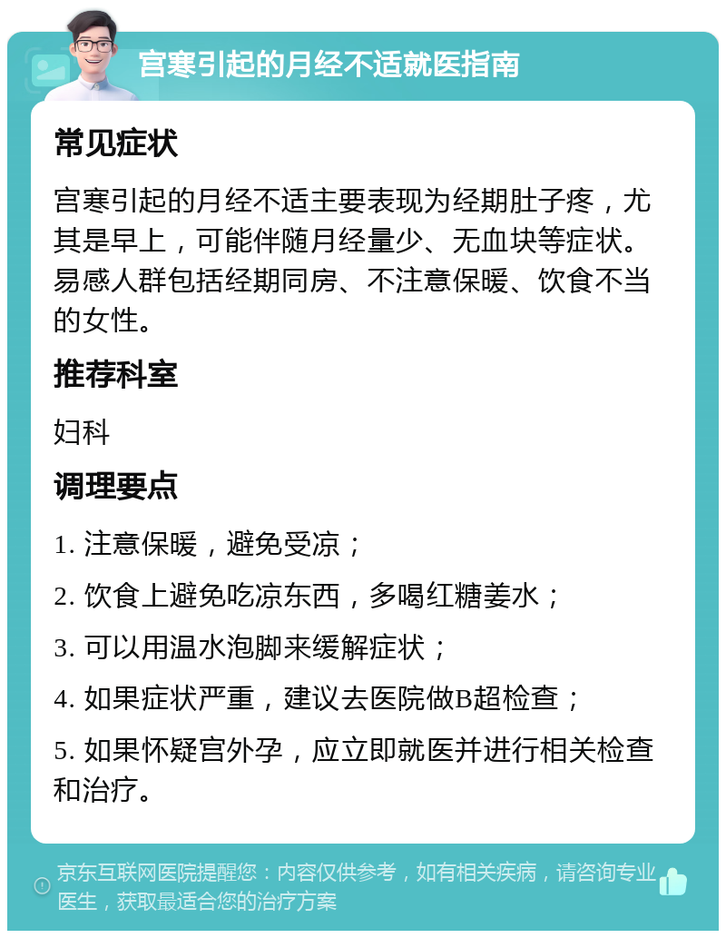 宫寒引起的月经不适就医指南 常见症状 宫寒引起的月经不适主要表现为经期肚子疼，尤其是早上，可能伴随月经量少、无血块等症状。易感人群包括经期同房、不注意保暖、饮食不当的女性。 推荐科室 妇科 调理要点 1. 注意保暖，避免受凉； 2. 饮食上避免吃凉东西，多喝红糖姜水； 3. 可以用温水泡脚来缓解症状； 4. 如果症状严重，建议去医院做B超检查； 5. 如果怀疑宫外孕，应立即就医并进行相关检查和治疗。