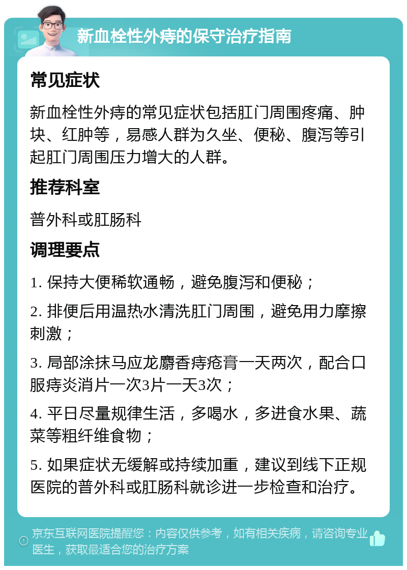 新血栓性外痔的保守治疗指南 常见症状 新血栓性外痔的常见症状包括肛门周围疼痛、肿块、红肿等，易感人群为久坐、便秘、腹泻等引起肛门周围压力增大的人群。 推荐科室 普外科或肛肠科 调理要点 1. 保持大便稀软通畅，避免腹泻和便秘； 2. 排便后用温热水清洗肛门周围，避免用力摩擦刺激； 3. 局部涂抹马应龙麝香痔疮膏一天两次，配合口服痔炎消片一次3片一天3次； 4. 平日尽量规律生活，多喝水，多进食水果、蔬菜等粗纤维食物； 5. 如果症状无缓解或持续加重，建议到线下正规医院的普外科或肛肠科就诊进一步检查和治疗。