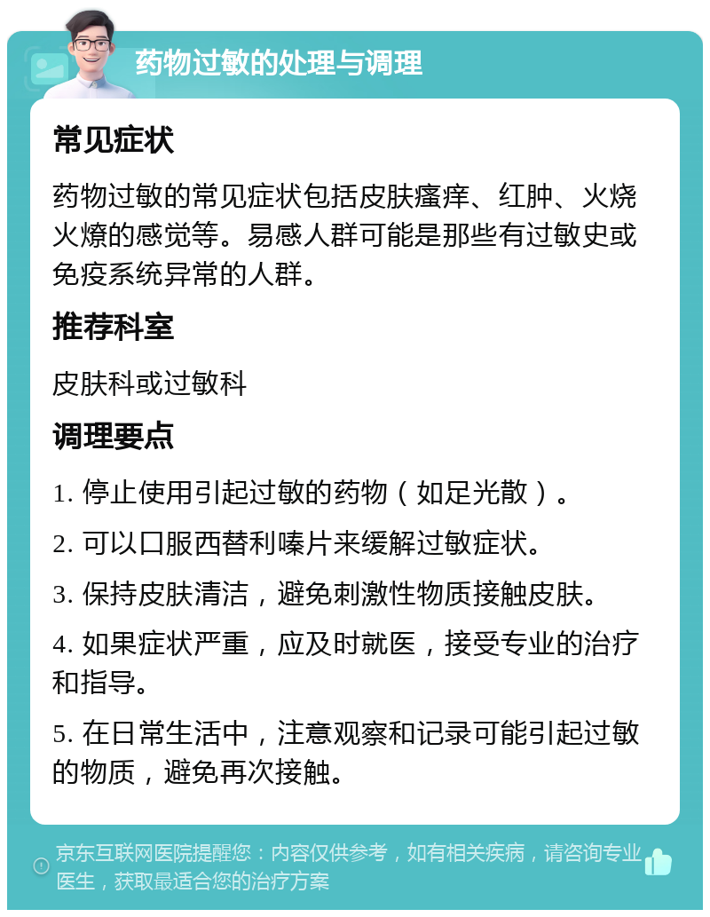 药物过敏的处理与调理 常见症状 药物过敏的常见症状包括皮肤瘙痒、红肿、火烧火燎的感觉等。易感人群可能是那些有过敏史或免疫系统异常的人群。 推荐科室 皮肤科或过敏科 调理要点 1. 停止使用引起过敏的药物（如足光散）。 2. 可以口服西替利嗪片来缓解过敏症状。 3. 保持皮肤清洁，避免刺激性物质接触皮肤。 4. 如果症状严重，应及时就医，接受专业的治疗和指导。 5. 在日常生活中，注意观察和记录可能引起过敏的物质，避免再次接触。