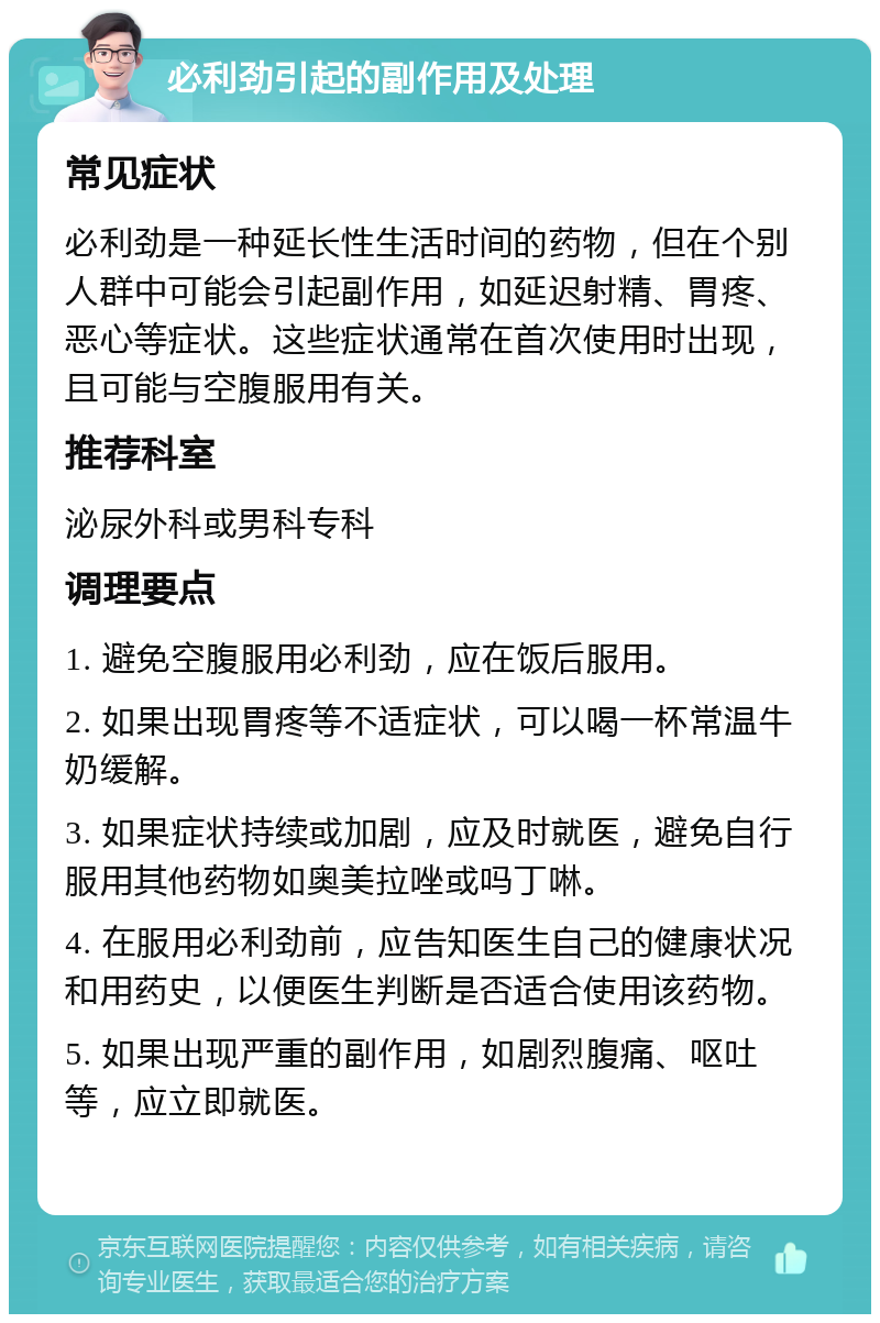 必利劲引起的副作用及处理 常见症状 必利劲是一种延长性生活时间的药物，但在个别人群中可能会引起副作用，如延迟射精、胃疼、恶心等症状。这些症状通常在首次使用时出现，且可能与空腹服用有关。 推荐科室 泌尿外科或男科专科 调理要点 1. 避免空腹服用必利劲，应在饭后服用。 2. 如果出现胃疼等不适症状，可以喝一杯常温牛奶缓解。 3. 如果症状持续或加剧，应及时就医，避免自行服用其他药物如奥美拉唑或吗丁啉。 4. 在服用必利劲前，应告知医生自己的健康状况和用药史，以便医生判断是否适合使用该药物。 5. 如果出现严重的副作用，如剧烈腹痛、呕吐等，应立即就医。