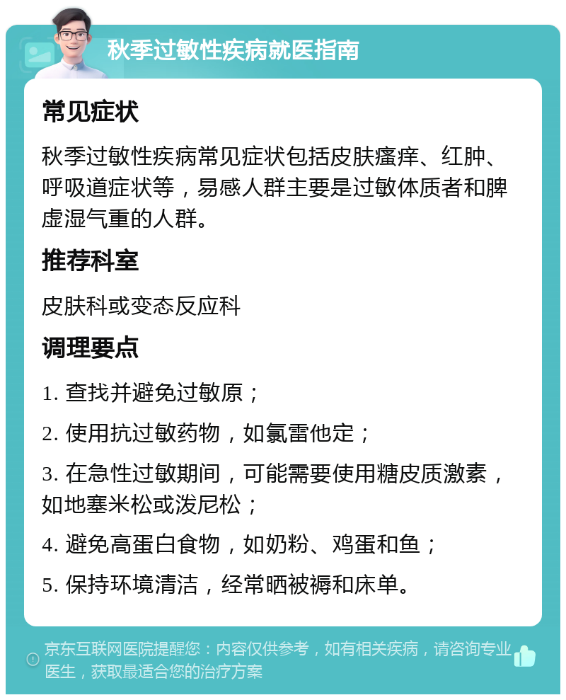 秋季过敏性疾病就医指南 常见症状 秋季过敏性疾病常见症状包括皮肤瘙痒、红肿、呼吸道症状等，易感人群主要是过敏体质者和脾虚湿气重的人群。 推荐科室 皮肤科或变态反应科 调理要点 1. 查找并避免过敏原； 2. 使用抗过敏药物，如氯雷他定； 3. 在急性过敏期间，可能需要使用糖皮质激素，如地塞米松或泼尼松； 4. 避免高蛋白食物，如奶粉、鸡蛋和鱼； 5. 保持环境清洁，经常晒被褥和床单。