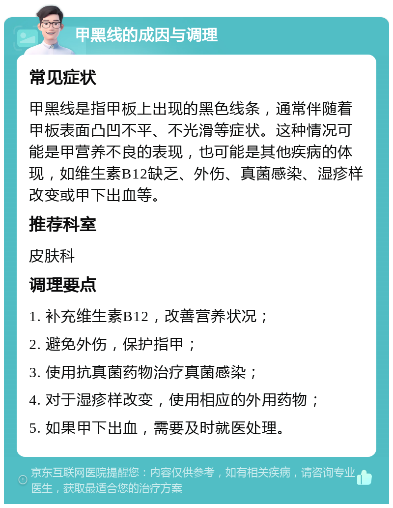 甲黑线的成因与调理 常见症状 甲黑线是指甲板上出现的黑色线条，通常伴随着甲板表面凸凹不平、不光滑等症状。这种情况可能是甲营养不良的表现，也可能是其他疾病的体现，如维生素B12缺乏、外伤、真菌感染、湿疹样改变或甲下出血等。 推荐科室 皮肤科 调理要点 1. 补充维生素B12，改善营养状况； 2. 避免外伤，保护指甲； 3. 使用抗真菌药物治疗真菌感染； 4. 对于湿疹样改变，使用相应的外用药物； 5. 如果甲下出血，需要及时就医处理。