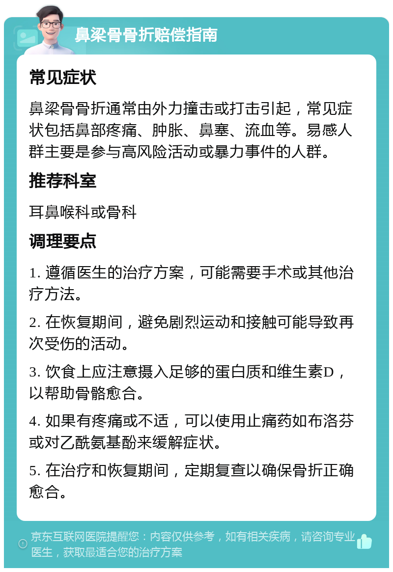 鼻梁骨骨折赔偿指南 常见症状 鼻梁骨骨折通常由外力撞击或打击引起，常见症状包括鼻部疼痛、肿胀、鼻塞、流血等。易感人群主要是参与高风险活动或暴力事件的人群。 推荐科室 耳鼻喉科或骨科 调理要点 1. 遵循医生的治疗方案，可能需要手术或其他治疗方法。 2. 在恢复期间，避免剧烈运动和接触可能导致再次受伤的活动。 3. 饮食上应注意摄入足够的蛋白质和维生素D，以帮助骨骼愈合。 4. 如果有疼痛或不适，可以使用止痛药如布洛芬或对乙酰氨基酚来缓解症状。 5. 在治疗和恢复期间，定期复查以确保骨折正确愈合。