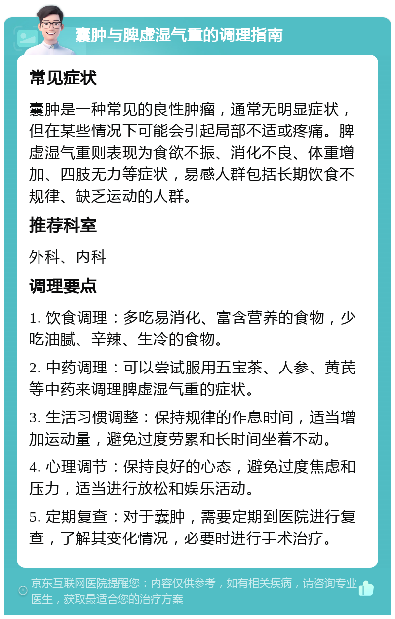 囊肿与脾虚湿气重的调理指南 常见症状 囊肿是一种常见的良性肿瘤，通常无明显症状，但在某些情况下可能会引起局部不适或疼痛。脾虚湿气重则表现为食欲不振、消化不良、体重增加、四肢无力等症状，易感人群包括长期饮食不规律、缺乏运动的人群。 推荐科室 外科、内科 调理要点 1. 饮食调理：多吃易消化、富含营养的食物，少吃油腻、辛辣、生冷的食物。 2. 中药调理：可以尝试服用五宝茶、人参、黄芪等中药来调理脾虚湿气重的症状。 3. 生活习惯调整：保持规律的作息时间，适当增加运动量，避免过度劳累和长时间坐着不动。 4. 心理调节：保持良好的心态，避免过度焦虑和压力，适当进行放松和娱乐活动。 5. 定期复查：对于囊肿，需要定期到医院进行复查，了解其变化情况，必要时进行手术治疗。