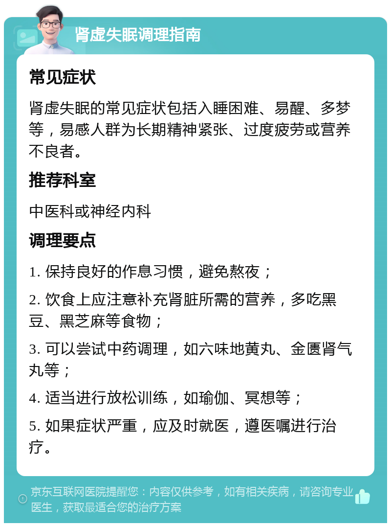 肾虚失眠调理指南 常见症状 肾虚失眠的常见症状包括入睡困难、易醒、多梦等，易感人群为长期精神紧张、过度疲劳或营养不良者。 推荐科室 中医科或神经内科 调理要点 1. 保持良好的作息习惯，避免熬夜； 2. 饮食上应注意补充肾脏所需的营养，多吃黑豆、黑芝麻等食物； 3. 可以尝试中药调理，如六味地黄丸、金匮肾气丸等； 4. 适当进行放松训练，如瑜伽、冥想等； 5. 如果症状严重，应及时就医，遵医嘱进行治疗。