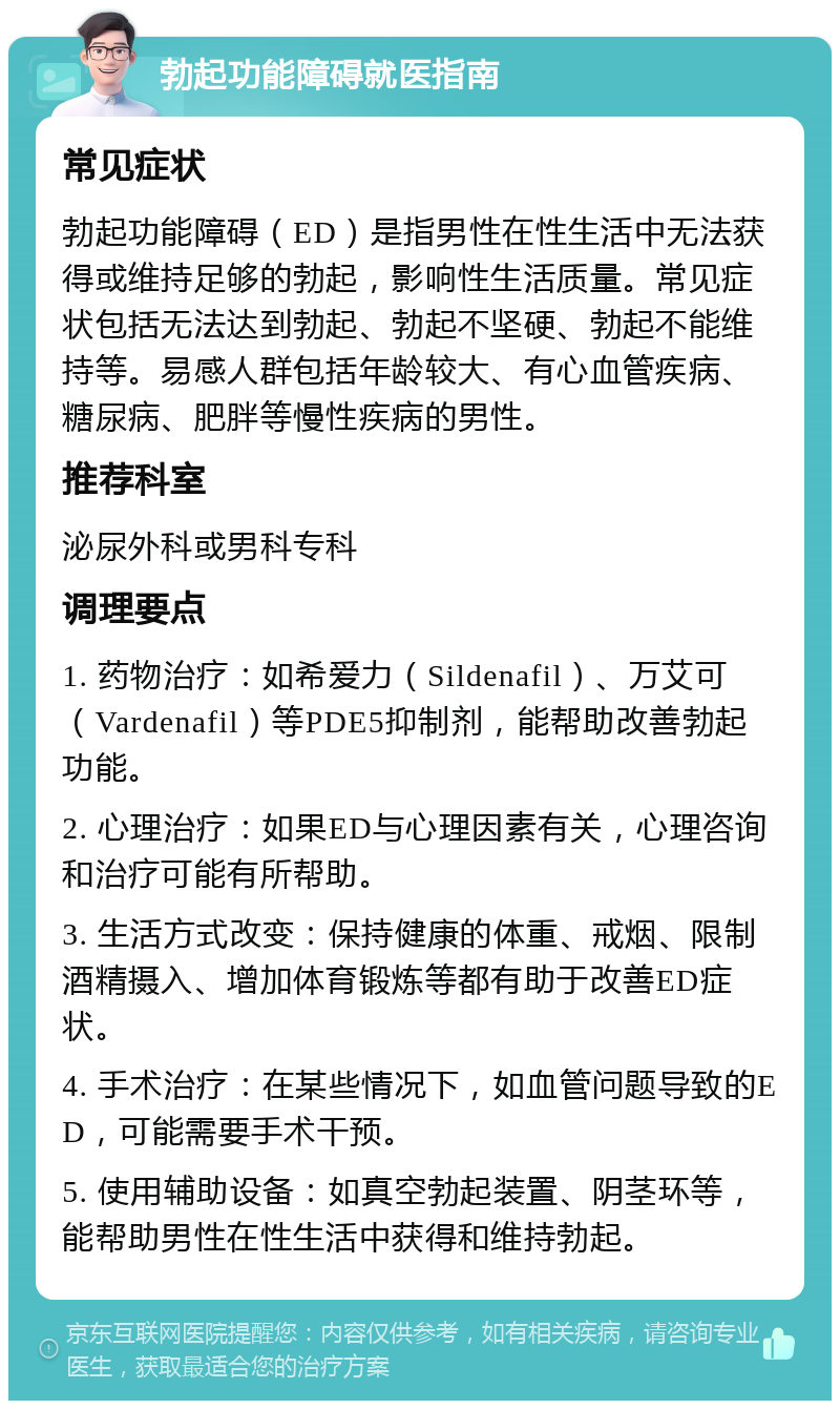 勃起功能障碍就医指南 常见症状 勃起功能障碍（ED）是指男性在性生活中无法获得或维持足够的勃起，影响性生活质量。常见症状包括无法达到勃起、勃起不坚硬、勃起不能维持等。易感人群包括年龄较大、有心血管疾病、糖尿病、肥胖等慢性疾病的男性。 推荐科室 泌尿外科或男科专科 调理要点 1. 药物治疗：如希爱力（Sildenafil）、万艾可（Vardenafil）等PDE5抑制剂，能帮助改善勃起功能。 2. 心理治疗：如果ED与心理因素有关，心理咨询和治疗可能有所帮助。 3. 生活方式改变：保持健康的体重、戒烟、限制酒精摄入、增加体育锻炼等都有助于改善ED症状。 4. 手术治疗：在某些情况下，如血管问题导致的ED，可能需要手术干预。 5. 使用辅助设备：如真空勃起装置、阴茎环等，能帮助男性在性生活中获得和维持勃起。