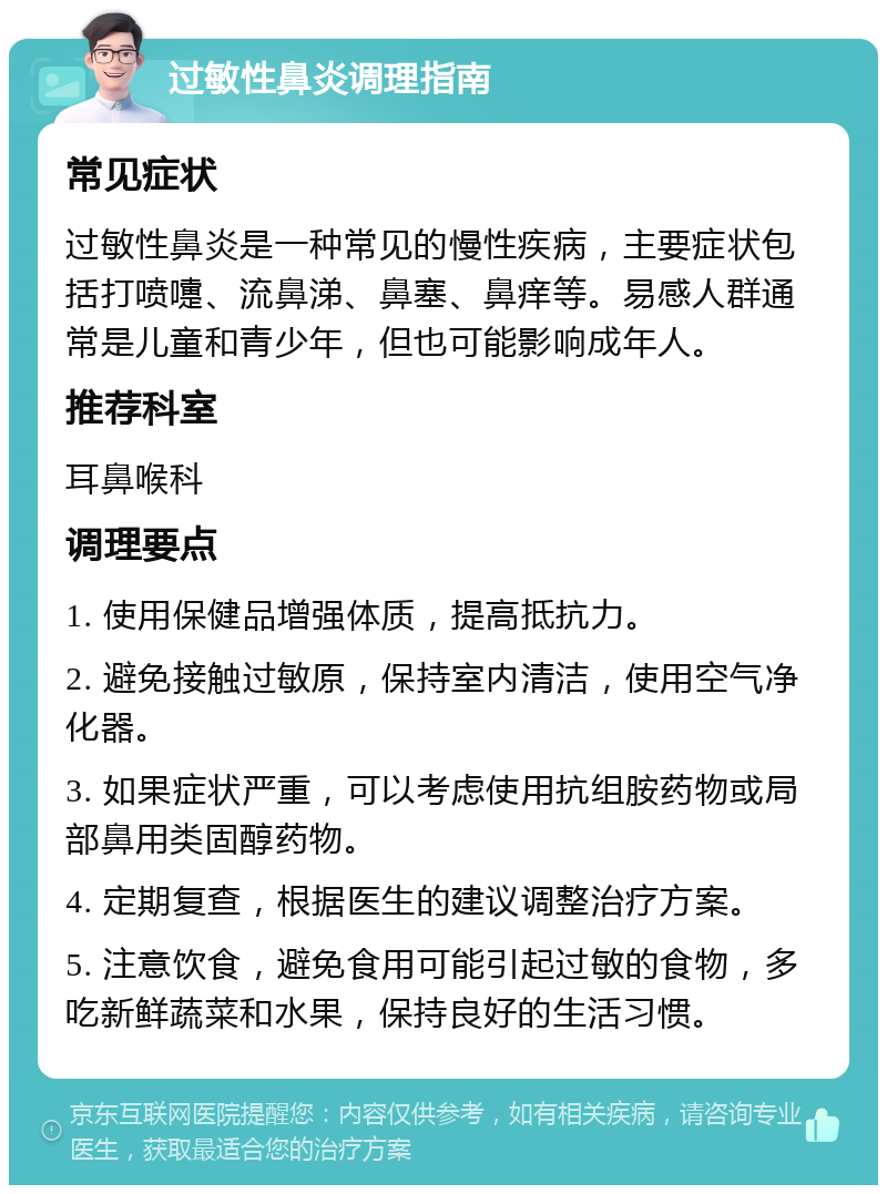 过敏性鼻炎调理指南 常见症状 过敏性鼻炎是一种常见的慢性疾病，主要症状包括打喷嚏、流鼻涕、鼻塞、鼻痒等。易感人群通常是儿童和青少年，但也可能影响成年人。 推荐科室 耳鼻喉科 调理要点 1. 使用保健品增强体质，提高抵抗力。 2. 避免接触过敏原，保持室内清洁，使用空气净化器。 3. 如果症状严重，可以考虑使用抗组胺药物或局部鼻用类固醇药物。 4. 定期复查，根据医生的建议调整治疗方案。 5. 注意饮食，避免食用可能引起过敏的食物，多吃新鲜蔬菜和水果，保持良好的生活习惯。