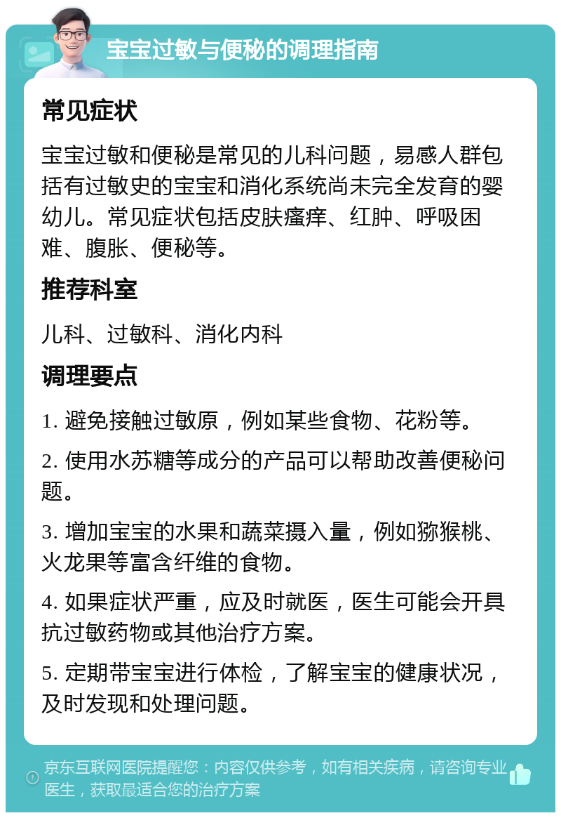 宝宝过敏与便秘的调理指南 常见症状 宝宝过敏和便秘是常见的儿科问题，易感人群包括有过敏史的宝宝和消化系统尚未完全发育的婴幼儿。常见症状包括皮肤瘙痒、红肿、呼吸困难、腹胀、便秘等。 推荐科室 儿科、过敏科、消化内科 调理要点 1. 避免接触过敏原，例如某些食物、花粉等。 2. 使用水苏糖等成分的产品可以帮助改善便秘问题。 3. 增加宝宝的水果和蔬菜摄入量，例如猕猴桃、火龙果等富含纤维的食物。 4. 如果症状严重，应及时就医，医生可能会开具抗过敏药物或其他治疗方案。 5. 定期带宝宝进行体检，了解宝宝的健康状况，及时发现和处理问题。