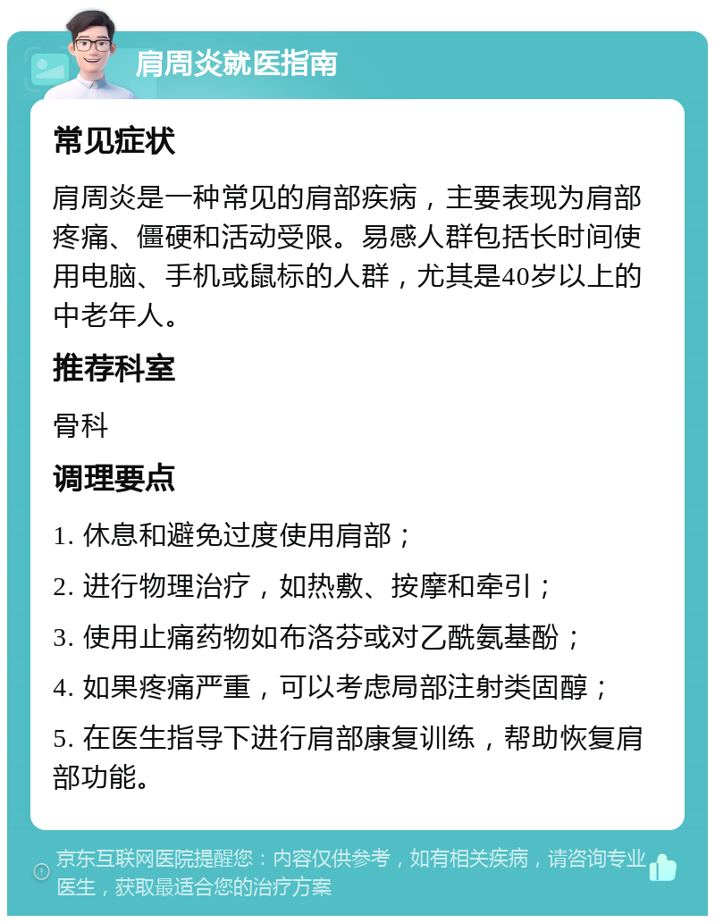 肩周炎就医指南 常见症状 肩周炎是一种常见的肩部疾病，主要表现为肩部疼痛、僵硬和活动受限。易感人群包括长时间使用电脑、手机或鼠标的人群，尤其是40岁以上的中老年人。 推荐科室 骨科 调理要点 1. 休息和避免过度使用肩部； 2. 进行物理治疗，如热敷、按摩和牵引； 3. 使用止痛药物如布洛芬或对乙酰氨基酚； 4. 如果疼痛严重，可以考虑局部注射类固醇； 5. 在医生指导下进行肩部康复训练，帮助恢复肩部功能。