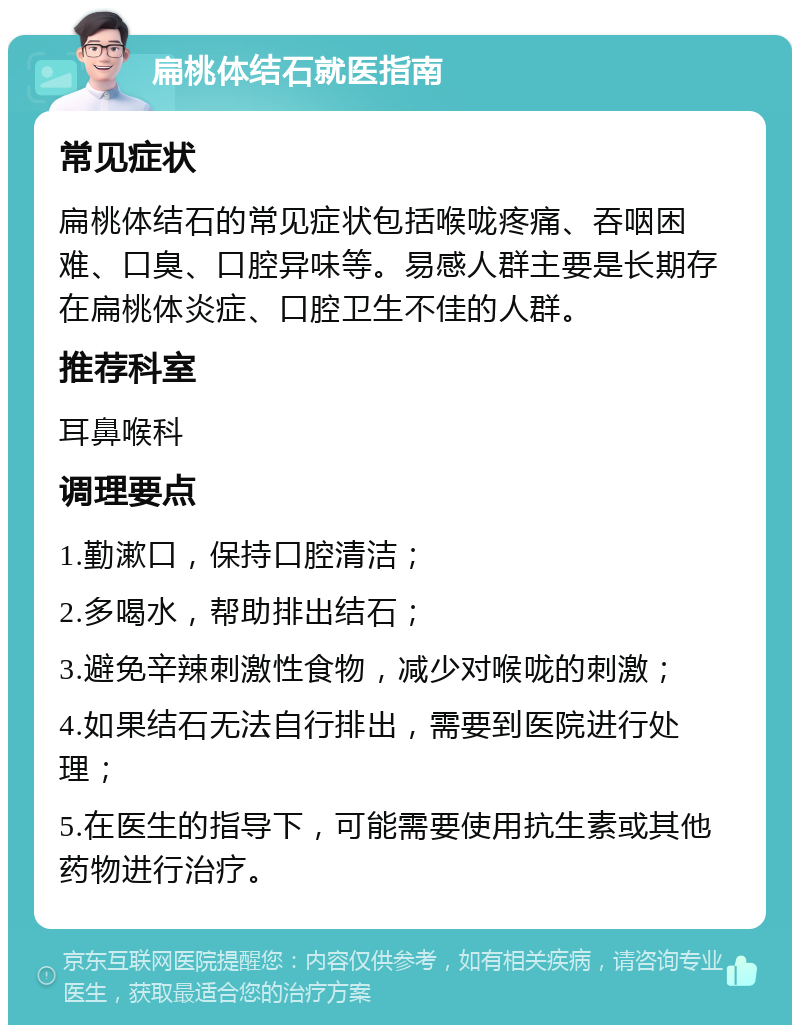 扁桃体结石就医指南 常见症状 扁桃体结石的常见症状包括喉咙疼痛、吞咽困难、口臭、口腔异味等。易感人群主要是长期存在扁桃体炎症、口腔卫生不佳的人群。 推荐科室 耳鼻喉科 调理要点 1.勤漱口，保持口腔清洁； 2.多喝水，帮助排出结石； 3.避免辛辣刺激性食物，减少对喉咙的刺激； 4.如果结石无法自行排出，需要到医院进行处理； 5.在医生的指导下，可能需要使用抗生素或其他药物进行治疗。