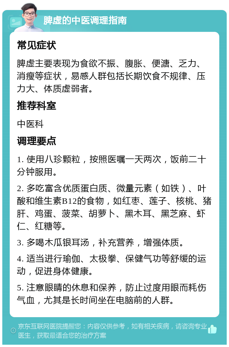 脾虚的中医调理指南 常见症状 脾虚主要表现为食欲不振、腹胀、便溏、乏力、消瘦等症状，易感人群包括长期饮食不规律、压力大、体质虚弱者。 推荐科室 中医科 调理要点 1. 使用八珍颗粒，按照医嘱一天两次，饭前二十分钟服用。 2. 多吃富含优质蛋白质、微量元素（如铁）、叶酸和维生素B12的食物，如红枣、莲子、核桃、猪肝、鸡蛋、菠菜、胡萝卜、黑木耳、黑芝麻、虾仁、红糖等。 3. 多喝木瓜银耳汤，补充营养，增强体质。 4. 适当进行瑜伽、太极拳、保健气功等舒缓的运动，促进身体健康。 5. 注意眼睛的休息和保养，防止过度用眼而耗伤气血，尤其是长时间坐在电脑前的人群。