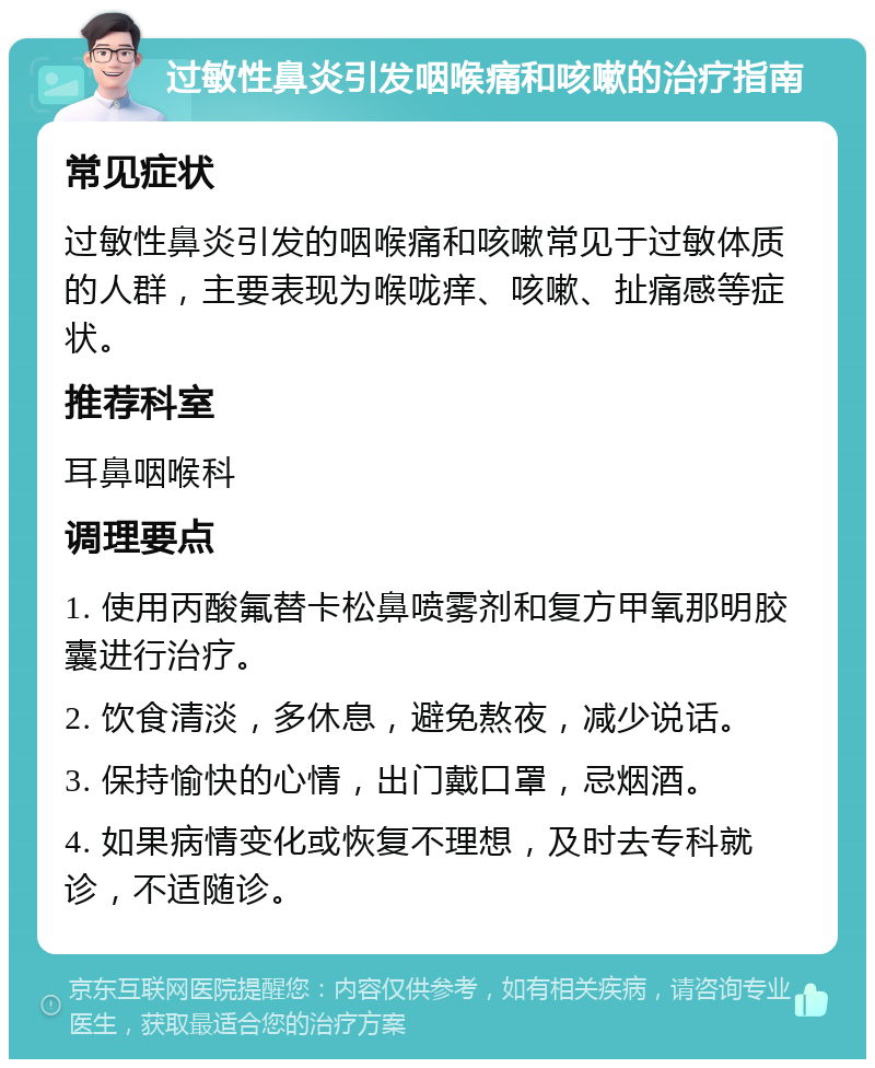 过敏性鼻炎引发咽喉痛和咳嗽的治疗指南 常见症状 过敏性鼻炎引发的咽喉痛和咳嗽常见于过敏体质的人群，主要表现为喉咙痒、咳嗽、扯痛感等症状。 推荐科室 耳鼻咽喉科 调理要点 1. 使用丙酸氟替卡松鼻喷雾剂和复方甲氧那明胶囊进行治疗。 2. 饮食清淡，多休息，避免熬夜，减少说话。 3. 保持愉快的心情，出门戴口罩，忌烟酒。 4. 如果病情变化或恢复不理想，及时去专科就诊，不适随诊。