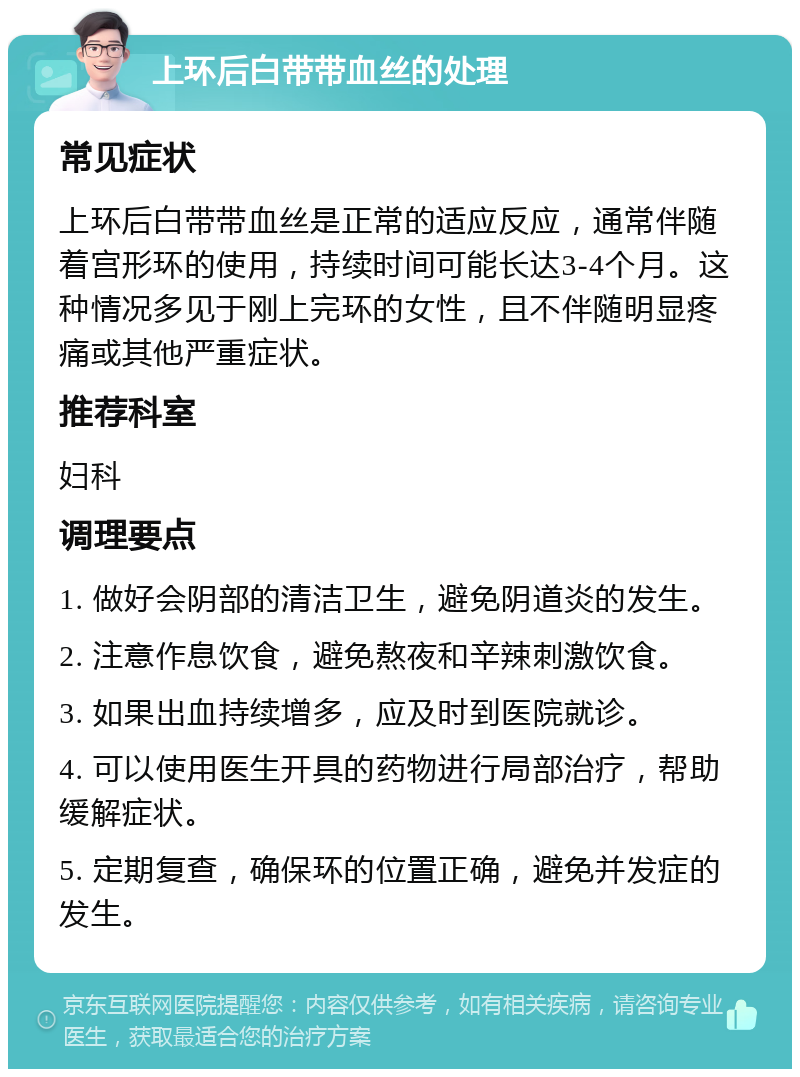 上环后白带带血丝的处理 常见症状 上环后白带带血丝是正常的适应反应，通常伴随着宫形环的使用，持续时间可能长达3-4个月。这种情况多见于刚上完环的女性，且不伴随明显疼痛或其他严重症状。 推荐科室 妇科 调理要点 1. 做好会阴部的清洁卫生，避免阴道炎的发生。 2. 注意作息饮食，避免熬夜和辛辣刺激饮食。 3. 如果出血持续增多，应及时到医院就诊。 4. 可以使用医生开具的药物进行局部治疗，帮助缓解症状。 5. 定期复查，确保环的位置正确，避免并发症的发生。