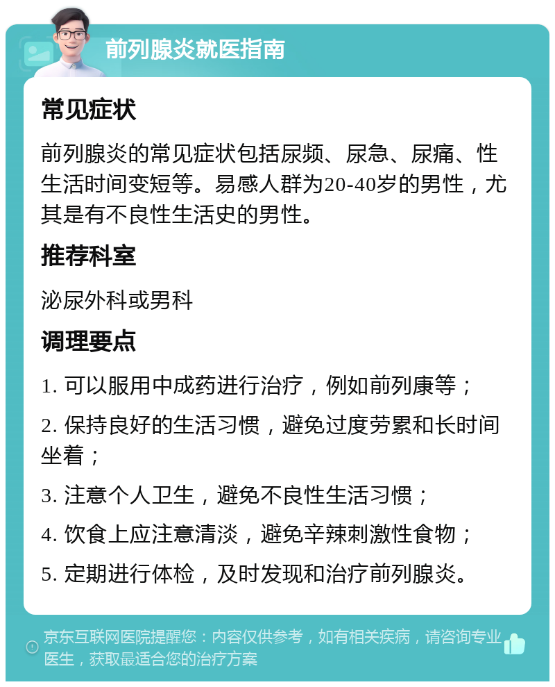 前列腺炎就医指南 常见症状 前列腺炎的常见症状包括尿频、尿急、尿痛、性生活时间变短等。易感人群为20-40岁的男性，尤其是有不良性生活史的男性。 推荐科室 泌尿外科或男科 调理要点 1. 可以服用中成药进行治疗，例如前列康等； 2. 保持良好的生活习惯，避免过度劳累和长时间坐着； 3. 注意个人卫生，避免不良性生活习惯； 4. 饮食上应注意清淡，避免辛辣刺激性食物； 5. 定期进行体检，及时发现和治疗前列腺炎。