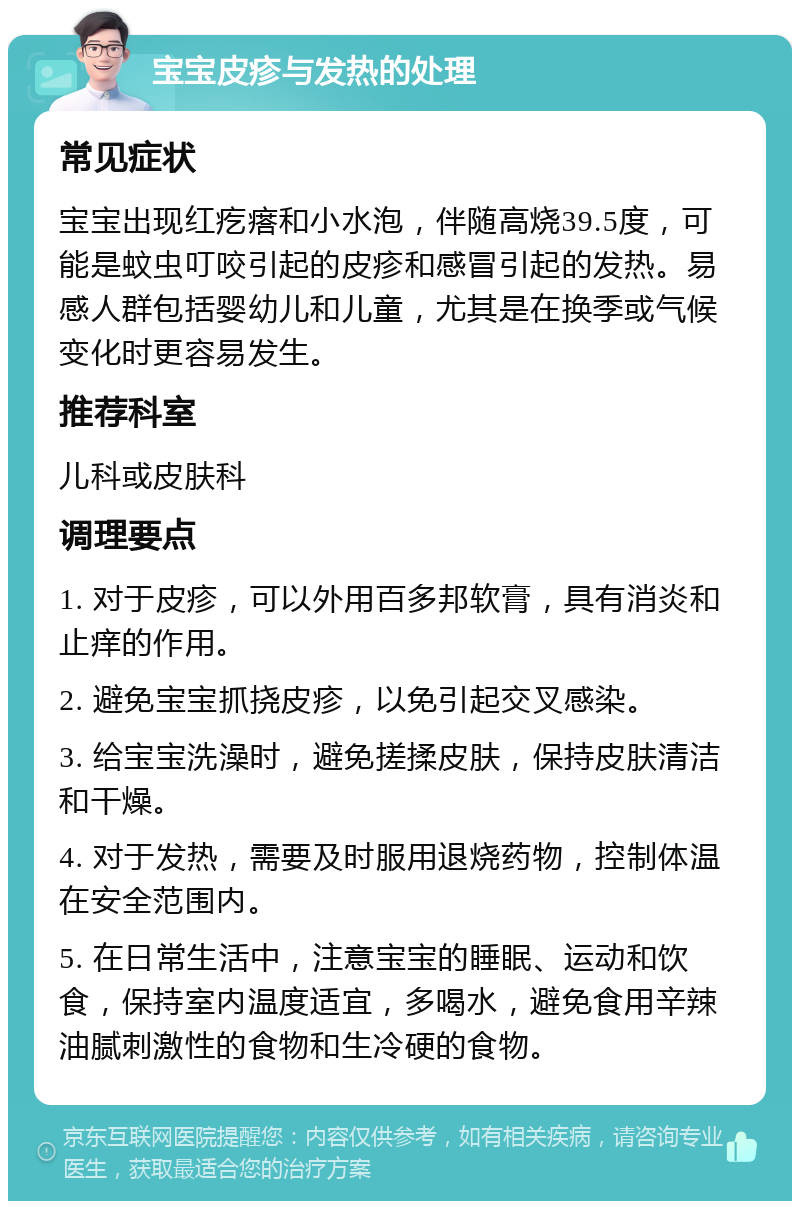 宝宝皮疹与发热的处理 常见症状 宝宝出现红疙瘩和小水泡，伴随高烧39.5度，可能是蚊虫叮咬引起的皮疹和感冒引起的发热。易感人群包括婴幼儿和儿童，尤其是在换季或气候变化时更容易发生。 推荐科室 儿科或皮肤科 调理要点 1. 对于皮疹，可以外用百多邦软膏，具有消炎和止痒的作用。 2. 避免宝宝抓挠皮疹，以免引起交叉感染。 3. 给宝宝洗澡时，避免搓揉皮肤，保持皮肤清洁和干燥。 4. 对于发热，需要及时服用退烧药物，控制体温在安全范围内。 5. 在日常生活中，注意宝宝的睡眠、运动和饮食，保持室内温度适宜，多喝水，避免食用辛辣油腻刺激性的食物和生冷硬的食物。