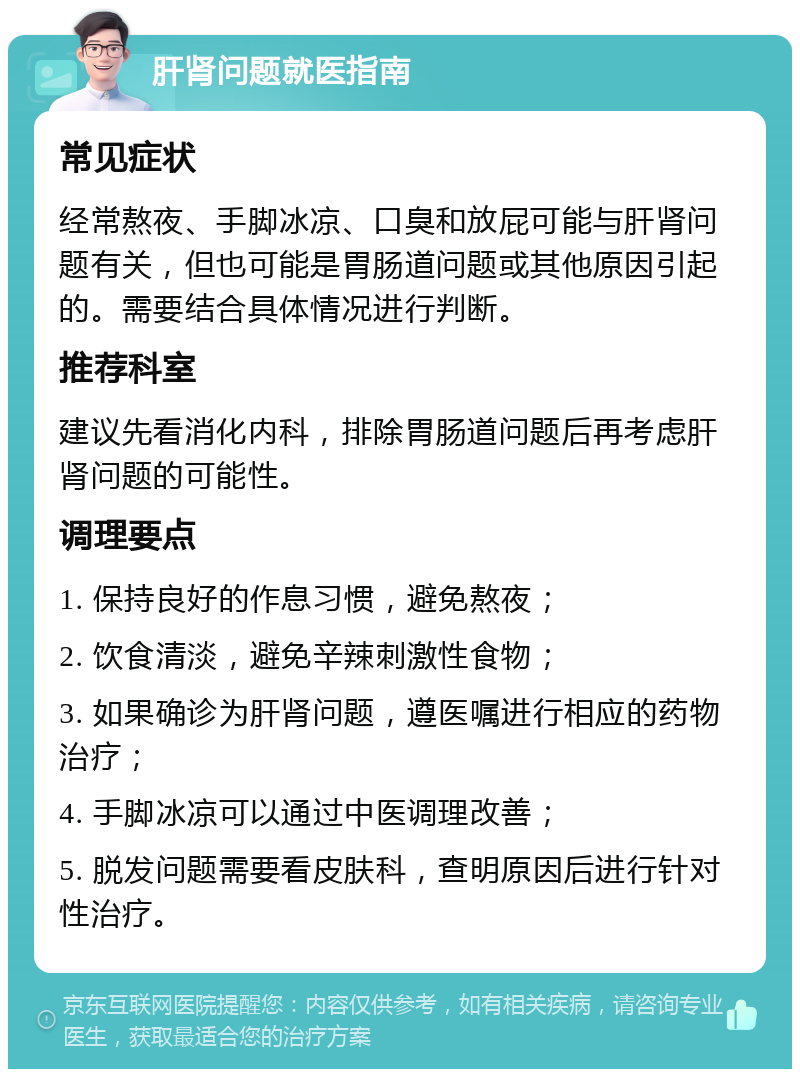 肝肾问题就医指南 常见症状 经常熬夜、手脚冰凉、口臭和放屁可能与肝肾问题有关，但也可能是胃肠道问题或其他原因引起的。需要结合具体情况进行判断。 推荐科室 建议先看消化内科，排除胃肠道问题后再考虑肝肾问题的可能性。 调理要点 1. 保持良好的作息习惯，避免熬夜； 2. 饮食清淡，避免辛辣刺激性食物； 3. 如果确诊为肝肾问题，遵医嘱进行相应的药物治疗； 4. 手脚冰凉可以通过中医调理改善； 5. 脱发问题需要看皮肤科，查明原因后进行针对性治疗。