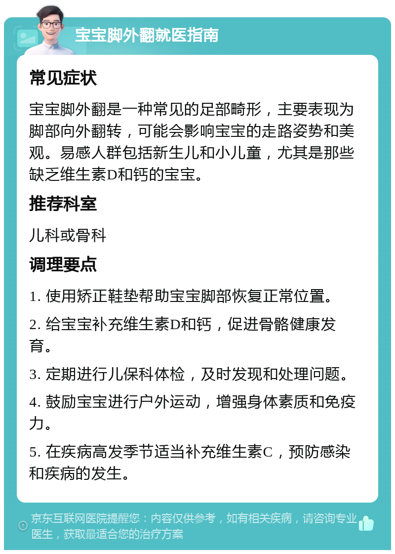 宝宝脚外翻就医指南 常见症状 宝宝脚外翻是一种常见的足部畸形，主要表现为脚部向外翻转，可能会影响宝宝的走路姿势和美观。易感人群包括新生儿和小儿童，尤其是那些缺乏维生素D和钙的宝宝。 推荐科室 儿科或骨科 调理要点 1. 使用矫正鞋垫帮助宝宝脚部恢复正常位置。 2. 给宝宝补充维生素D和钙，促进骨骼健康发育。 3. 定期进行儿保科体检，及时发现和处理问题。 4. 鼓励宝宝进行户外运动，增强身体素质和免疫力。 5. 在疾病高发季节适当补充维生素C，预防感染和疾病的发生。