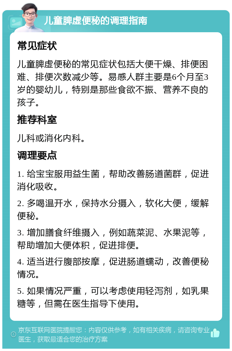 儿童脾虚便秘的调理指南 常见症状 儿童脾虚便秘的常见症状包括大便干燥、排便困难、排便次数减少等。易感人群主要是6个月至3岁的婴幼儿，特别是那些食欲不振、营养不良的孩子。 推荐科室 儿科或消化内科。 调理要点 1. 给宝宝服用益生菌，帮助改善肠道菌群，促进消化吸收。 2. 多喝温开水，保持水分摄入，软化大便，缓解便秘。 3. 增加膳食纤维摄入，例如蔬菜泥、水果泥等，帮助增加大便体积，促进排便。 4. 适当进行腹部按摩，促进肠道蠕动，改善便秘情况。 5. 如果情况严重，可以考虑使用轻泻剂，如乳果糖等，但需在医生指导下使用。