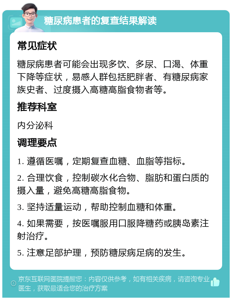 糖尿病患者的复查结果解读 常见症状 糖尿病患者可能会出现多饮、多尿、口渴、体重下降等症状，易感人群包括肥胖者、有糖尿病家族史者、过度摄入高糖高脂食物者等。 推荐科室 内分泌科 调理要点 1. 遵循医嘱，定期复查血糖、血脂等指标。 2. 合理饮食，控制碳水化合物、脂肪和蛋白质的摄入量，避免高糖高脂食物。 3. 坚持适量运动，帮助控制血糖和体重。 4. 如果需要，按医嘱服用口服降糖药或胰岛素注射治疗。 5. 注意足部护理，预防糖尿病足病的发生。