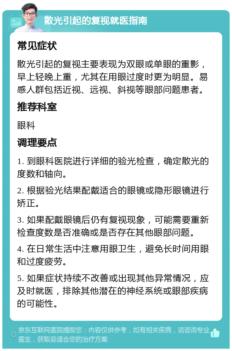 散光引起的复视就医指南 常见症状 散光引起的复视主要表现为双眼或单眼的重影，早上轻晚上重，尤其在用眼过度时更为明显。易感人群包括近视、远视、斜视等眼部问题患者。 推荐科室 眼科 调理要点 1. 到眼科医院进行详细的验光检查，确定散光的度数和轴向。 2. 根据验光结果配戴适合的眼镜或隐形眼镜进行矫正。 3. 如果配戴眼镜后仍有复视现象，可能需要重新检查度数是否准确或是否存在其他眼部问题。 4. 在日常生活中注意用眼卫生，避免长时间用眼和过度疲劳。 5. 如果症状持续不改善或出现其他异常情况，应及时就医，排除其他潜在的神经系统或眼部疾病的可能性。