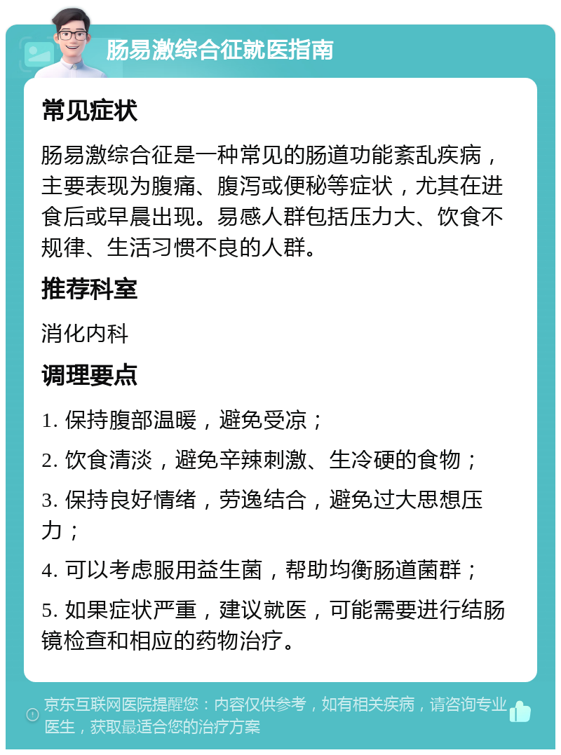 肠易激综合征就医指南 常见症状 肠易激综合征是一种常见的肠道功能紊乱疾病，主要表现为腹痛、腹泻或便秘等症状，尤其在进食后或早晨出现。易感人群包括压力大、饮食不规律、生活习惯不良的人群。 推荐科室 消化内科 调理要点 1. 保持腹部温暖，避免受凉； 2. 饮食清淡，避免辛辣刺激、生冷硬的食物； 3. 保持良好情绪，劳逸结合，避免过大思想压力； 4. 可以考虑服用益生菌，帮助均衡肠道菌群； 5. 如果症状严重，建议就医，可能需要进行结肠镜检查和相应的药物治疗。