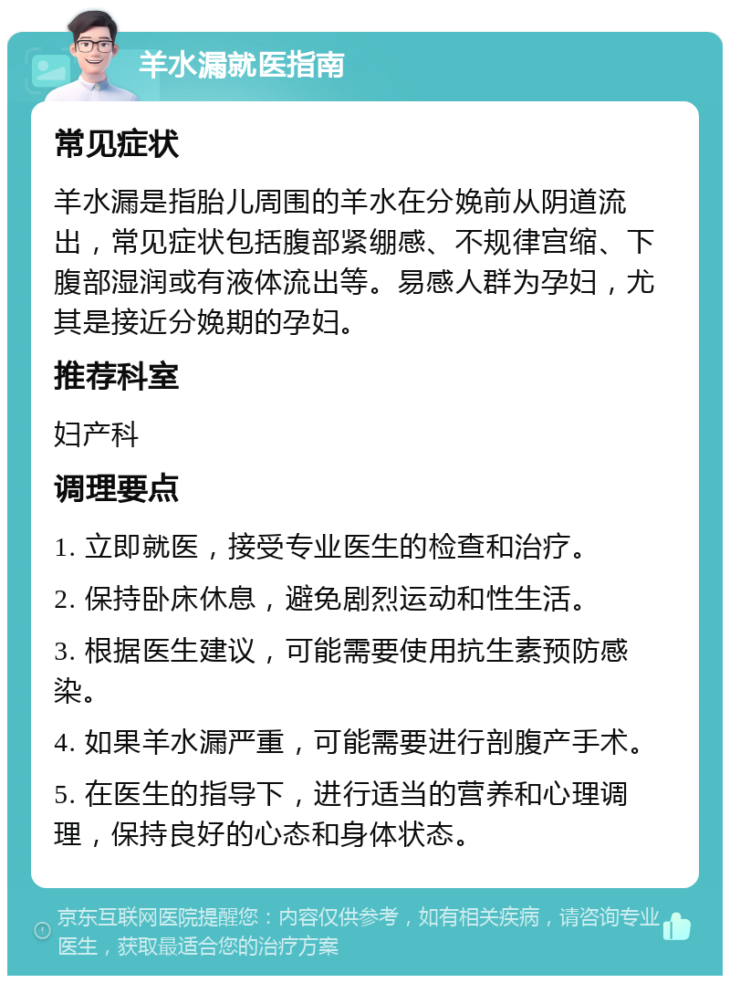 羊水漏就医指南 常见症状 羊水漏是指胎儿周围的羊水在分娩前从阴道流出，常见症状包括腹部紧绷感、不规律宫缩、下腹部湿润或有液体流出等。易感人群为孕妇，尤其是接近分娩期的孕妇。 推荐科室 妇产科 调理要点 1. 立即就医，接受专业医生的检查和治疗。 2. 保持卧床休息，避免剧烈运动和性生活。 3. 根据医生建议，可能需要使用抗生素预防感染。 4. 如果羊水漏严重，可能需要进行剖腹产手术。 5. 在医生的指导下，进行适当的营养和心理调理，保持良好的心态和身体状态。