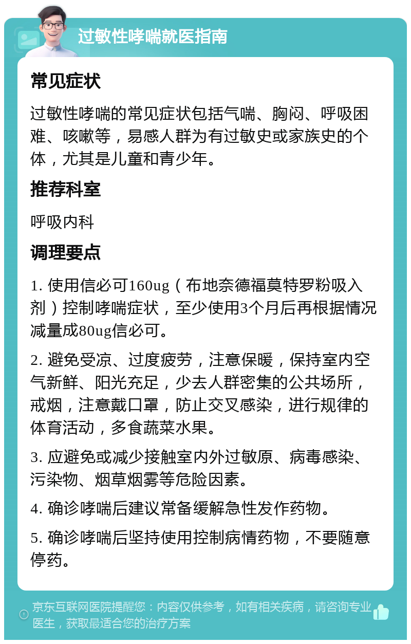 过敏性哮喘就医指南 常见症状 过敏性哮喘的常见症状包括气喘、胸闷、呼吸困难、咳嗽等，易感人群为有过敏史或家族史的个体，尤其是儿童和青少年。 推荐科室 呼吸内科 调理要点 1. 使用信必可160ug（布地奈德福莫特罗粉吸入剂）控制哮喘症状，至少使用3个月后再根据情况减量成80ug信必可。 2. 避免受凉、过度疲劳，注意保暖，保持室内空气新鲜、阳光充足，少去人群密集的公共场所，戒烟，注意戴口罩，防止交叉感染，进行规律的体育活动，多食蔬菜水果。 3. 应避免或减少接触室内外过敏原、病毒感染、污染物、烟草烟雾等危险因素。 4. 确诊哮喘后建议常备缓解急性发作药物。 5. 确诊哮喘后坚持使用控制病情药物，不要随意停药。