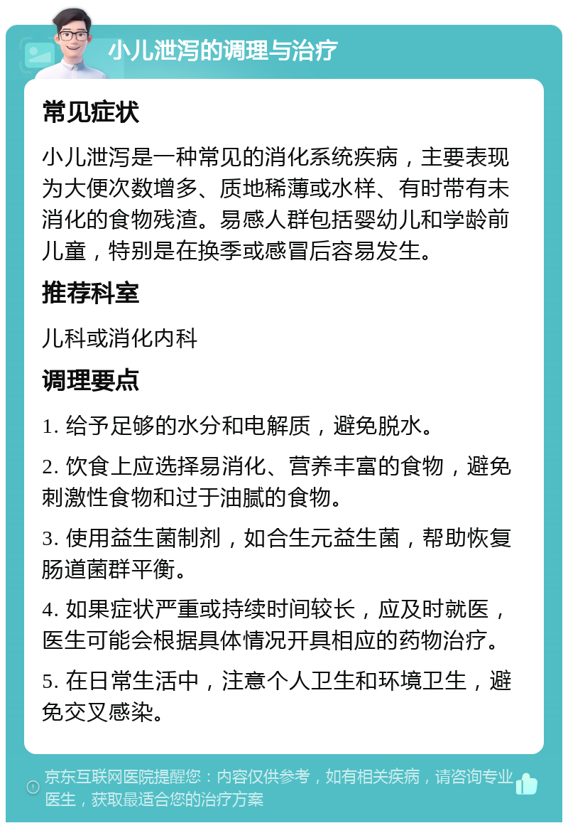 小儿泄泻的调理与治疗 常见症状 小儿泄泻是一种常见的消化系统疾病，主要表现为大便次数增多、质地稀薄或水样、有时带有未消化的食物残渣。易感人群包括婴幼儿和学龄前儿童，特别是在换季或感冒后容易发生。 推荐科室 儿科或消化内科 调理要点 1. 给予足够的水分和电解质，避免脱水。 2. 饮食上应选择易消化、营养丰富的食物，避免刺激性食物和过于油腻的食物。 3. 使用益生菌制剂，如合生元益生菌，帮助恢复肠道菌群平衡。 4. 如果症状严重或持续时间较长，应及时就医，医生可能会根据具体情况开具相应的药物治疗。 5. 在日常生活中，注意个人卫生和环境卫生，避免交叉感染。