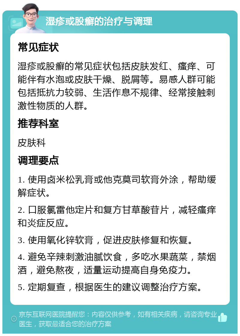 湿疹或股癣的治疗与调理 常见症状 湿疹或股癣的常见症状包括皮肤发红、瘙痒、可能伴有水泡或皮肤干燥、脱屑等。易感人群可能包括抵抗力较弱、生活作息不规律、经常接触刺激性物质的人群。 推荐科室 皮肤科 调理要点 1. 使用卤米松乳膏或他克莫司软膏外涂，帮助缓解症状。 2. 口服氯雷他定片和复方甘草酸苷片，减轻瘙痒和炎症反应。 3. 使用氧化锌软膏，促进皮肤修复和恢复。 4. 避免辛辣刺激油腻饮食，多吃水果蔬菜，禁烟酒，避免熬夜，适量运动提高自身免疫力。 5. 定期复查，根据医生的建议调整治疗方案。