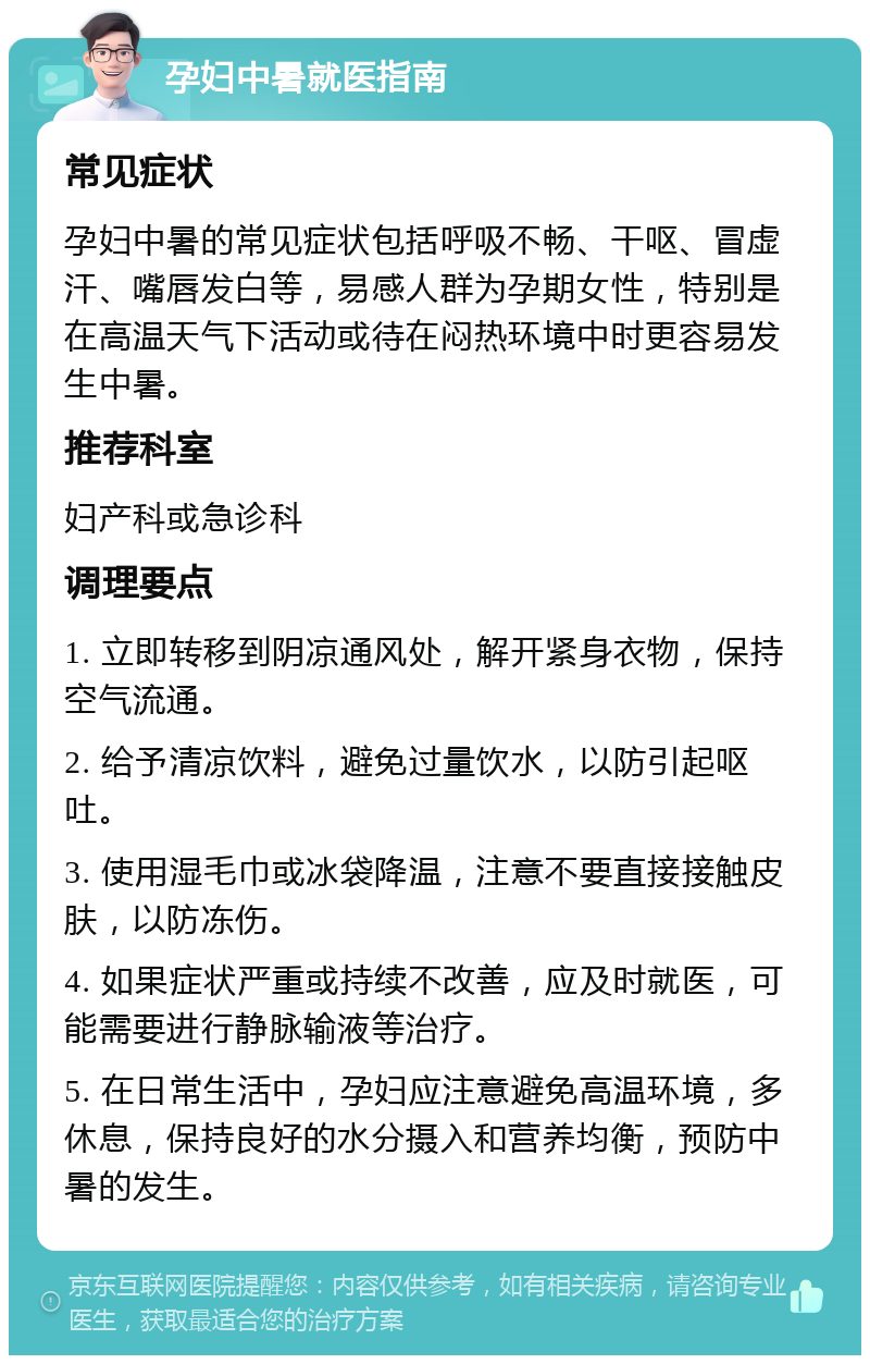 孕妇中暑就医指南 常见症状 孕妇中暑的常见症状包括呼吸不畅、干呕、冒虚汗、嘴唇发白等，易感人群为孕期女性，特别是在高温天气下活动或待在闷热环境中时更容易发生中暑。 推荐科室 妇产科或急诊科 调理要点 1. 立即转移到阴凉通风处，解开紧身衣物，保持空气流通。 2. 给予清凉饮料，避免过量饮水，以防引起呕吐。 3. 使用湿毛巾或冰袋降温，注意不要直接接触皮肤，以防冻伤。 4. 如果症状严重或持续不改善，应及时就医，可能需要进行静脉输液等治疗。 5. 在日常生活中，孕妇应注意避免高温环境，多休息，保持良好的水分摄入和营养均衡，预防中暑的发生。