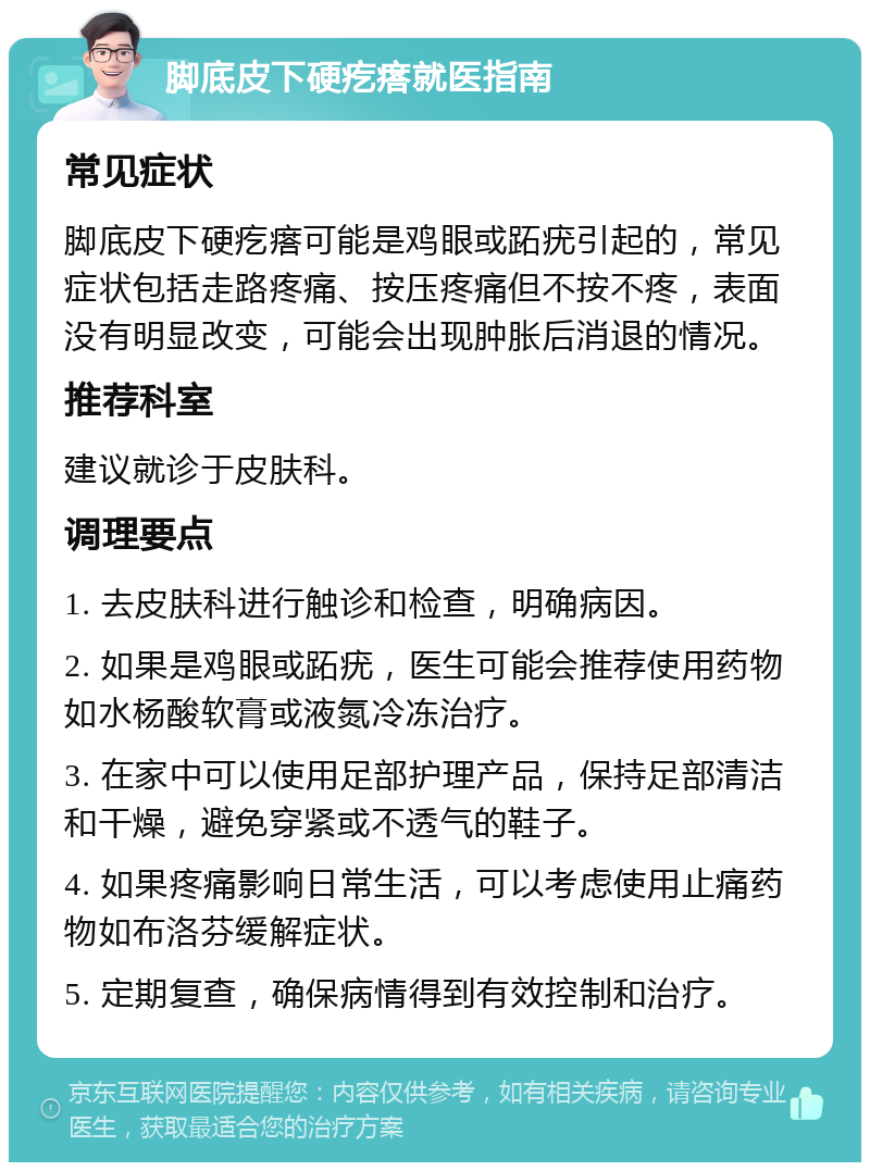 脚底皮下硬疙瘩就医指南 常见症状 脚底皮下硬疙瘩可能是鸡眼或跖疣引起的，常见症状包括走路疼痛、按压疼痛但不按不疼，表面没有明显改变，可能会出现肿胀后消退的情况。 推荐科室 建议就诊于皮肤科。 调理要点 1. 去皮肤科进行触诊和检查，明确病因。 2. 如果是鸡眼或跖疣，医生可能会推荐使用药物如水杨酸软膏或液氮冷冻治疗。 3. 在家中可以使用足部护理产品，保持足部清洁和干燥，避免穿紧或不透气的鞋子。 4. 如果疼痛影响日常生活，可以考虑使用止痛药物如布洛芬缓解症状。 5. 定期复查，确保病情得到有效控制和治疗。