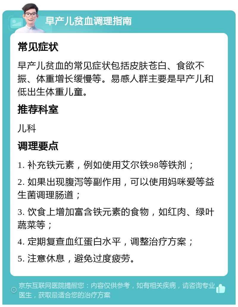 早产儿贫血调理指南 常见症状 早产儿贫血的常见症状包括皮肤苍白、食欲不振、体重增长缓慢等。易感人群主要是早产儿和低出生体重儿童。 推荐科室 儿科 调理要点 1. 补充铁元素，例如使用艾尔铁98等铁剂； 2. 如果出现腹泻等副作用，可以使用妈咪爱等益生菌调理肠道； 3. 饮食上增加富含铁元素的食物，如红肉、绿叶蔬菜等； 4. 定期复查血红蛋白水平，调整治疗方案； 5. 注意休息，避免过度疲劳。