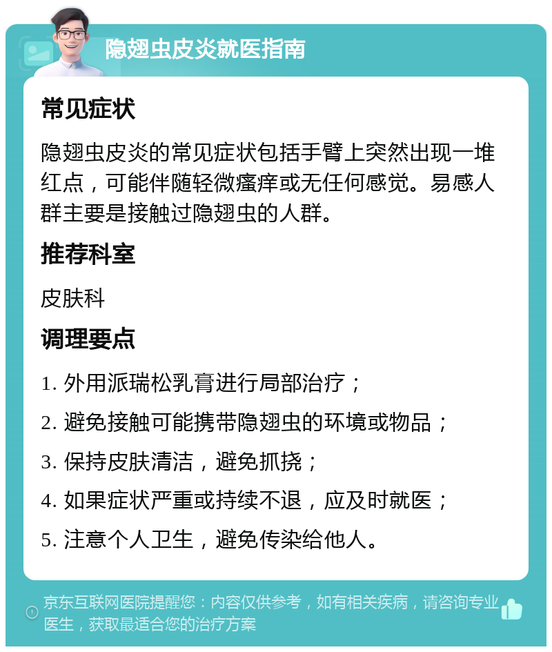 隐翅虫皮炎就医指南 常见症状 隐翅虫皮炎的常见症状包括手臂上突然出现一堆红点，可能伴随轻微瘙痒或无任何感觉。易感人群主要是接触过隐翅虫的人群。 推荐科室 皮肤科 调理要点 1. 外用派瑞松乳膏进行局部治疗； 2. 避免接触可能携带隐翅虫的环境或物品； 3. 保持皮肤清洁，避免抓挠； 4. 如果症状严重或持续不退，应及时就医； 5. 注意个人卫生，避免传染给他人。