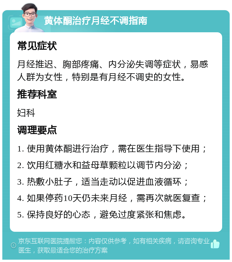 黄体酮治疗月经不调指南 常见症状 月经推迟、胸部疼痛、内分泌失调等症状，易感人群为女性，特别是有月经不调史的女性。 推荐科室 妇科 调理要点 1. 使用黄体酮进行治疗，需在医生指导下使用； 2. 饮用红糖水和益母草颗粒以调节内分泌； 3. 热敷小肚子，适当走动以促进血液循环； 4. 如果停药10天仍未来月经，需再次就医复查； 5. 保持良好的心态，避免过度紧张和焦虑。