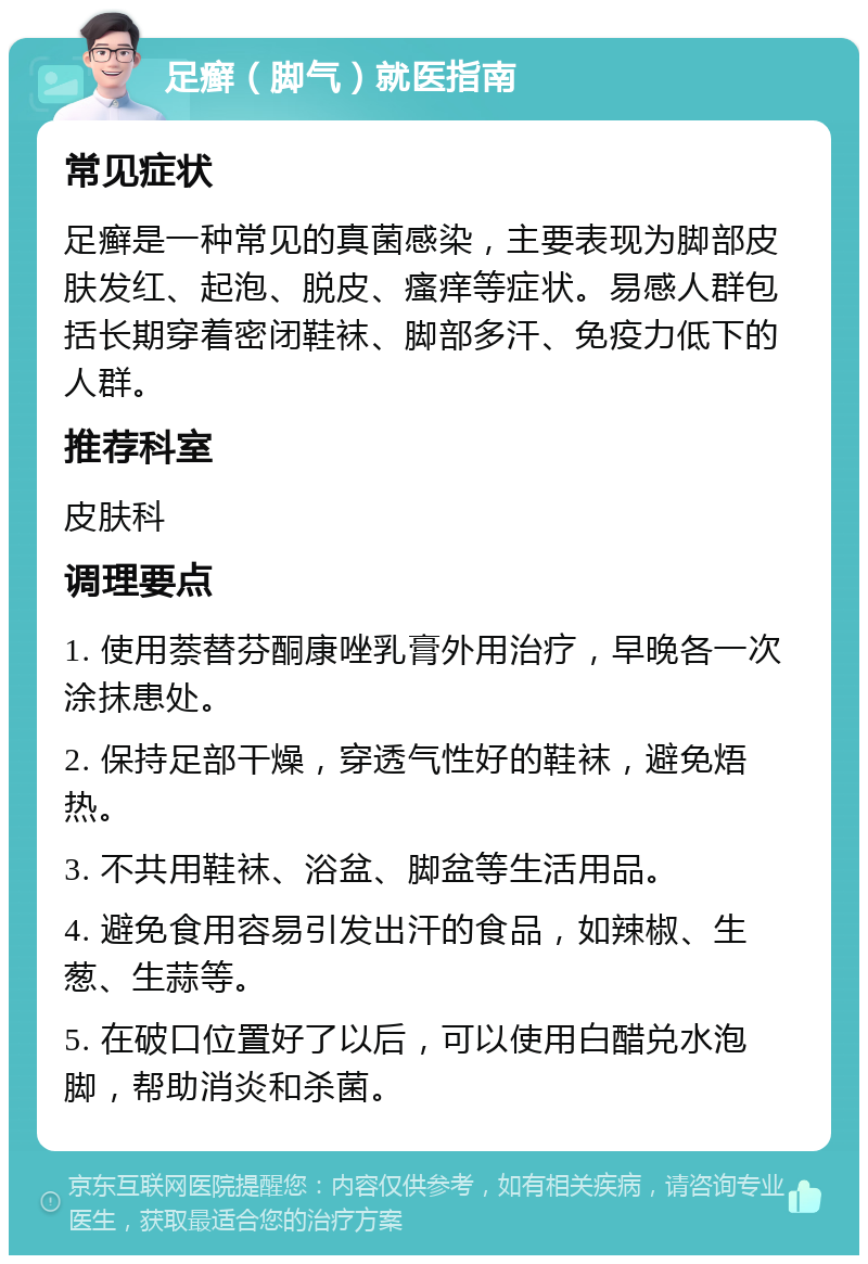 足癣（脚气）就医指南 常见症状 足癣是一种常见的真菌感染，主要表现为脚部皮肤发红、起泡、脱皮、瘙痒等症状。易感人群包括长期穿着密闭鞋袜、脚部多汗、免疫力低下的人群。 推荐科室 皮肤科 调理要点 1. 使用萘替芬酮康唑乳膏外用治疗，早晚各一次涂抹患处。 2. 保持足部干燥，穿透气性好的鞋袜，避免焐热。 3. 不共用鞋袜、浴盆、脚盆等生活用品。 4. 避免食用容易引发出汗的食品，如辣椒、生葱、生蒜等。 5. 在破口位置好了以后，可以使用白醋兑水泡脚，帮助消炎和杀菌。