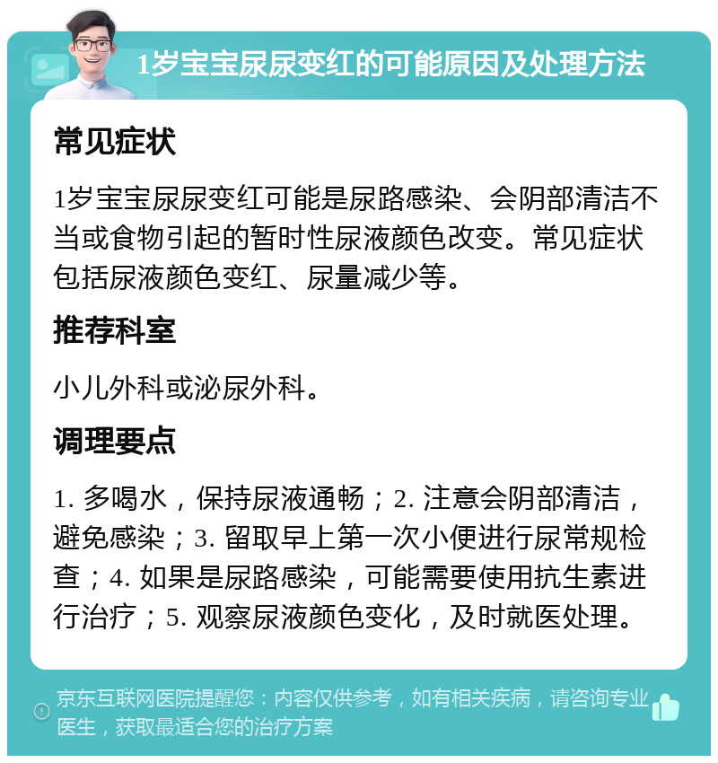 1岁宝宝尿尿变红的可能原因及处理方法 常见症状 1岁宝宝尿尿变红可能是尿路感染、会阴部清洁不当或食物引起的暂时性尿液颜色改变。常见症状包括尿液颜色变红、尿量减少等。 推荐科室 小儿外科或泌尿外科。 调理要点 1. 多喝水，保持尿液通畅；2. 注意会阴部清洁，避免感染；3. 留取早上第一次小便进行尿常规检查；4. 如果是尿路感染，可能需要使用抗生素进行治疗；5. 观察尿液颜色变化，及时就医处理。